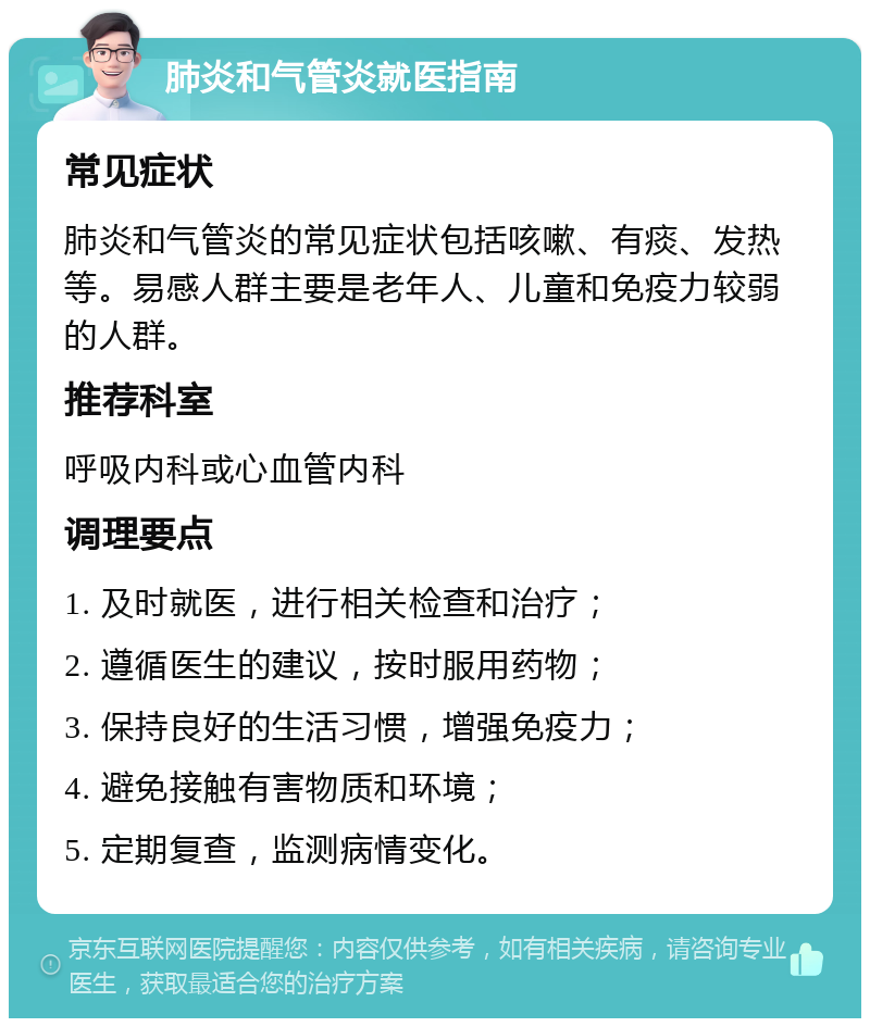 肺炎和气管炎就医指南 常见症状 肺炎和气管炎的常见症状包括咳嗽、有痰、发热等。易感人群主要是老年人、儿童和免疫力较弱的人群。 推荐科室 呼吸内科或心血管内科 调理要点 1. 及时就医，进行相关检查和治疗； 2. 遵循医生的建议，按时服用药物； 3. 保持良好的生活习惯，增强免疫力； 4. 避免接触有害物质和环境； 5. 定期复查，监测病情变化。