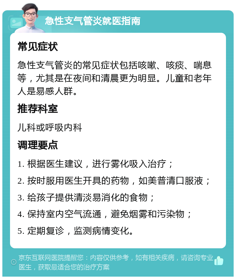 急性支气管炎就医指南 常见症状 急性支气管炎的常见症状包括咳嗽、咳痰、喘息等，尤其是在夜间和清晨更为明显。儿童和老年人是易感人群。 推荐科室 儿科或呼吸内科 调理要点 1. 根据医生建议，进行雾化吸入治疗； 2. 按时服用医生开具的药物，如美普清口服液； 3. 给孩子提供清淡易消化的食物； 4. 保持室内空气流通，避免烟雾和污染物； 5. 定期复诊，监测病情变化。