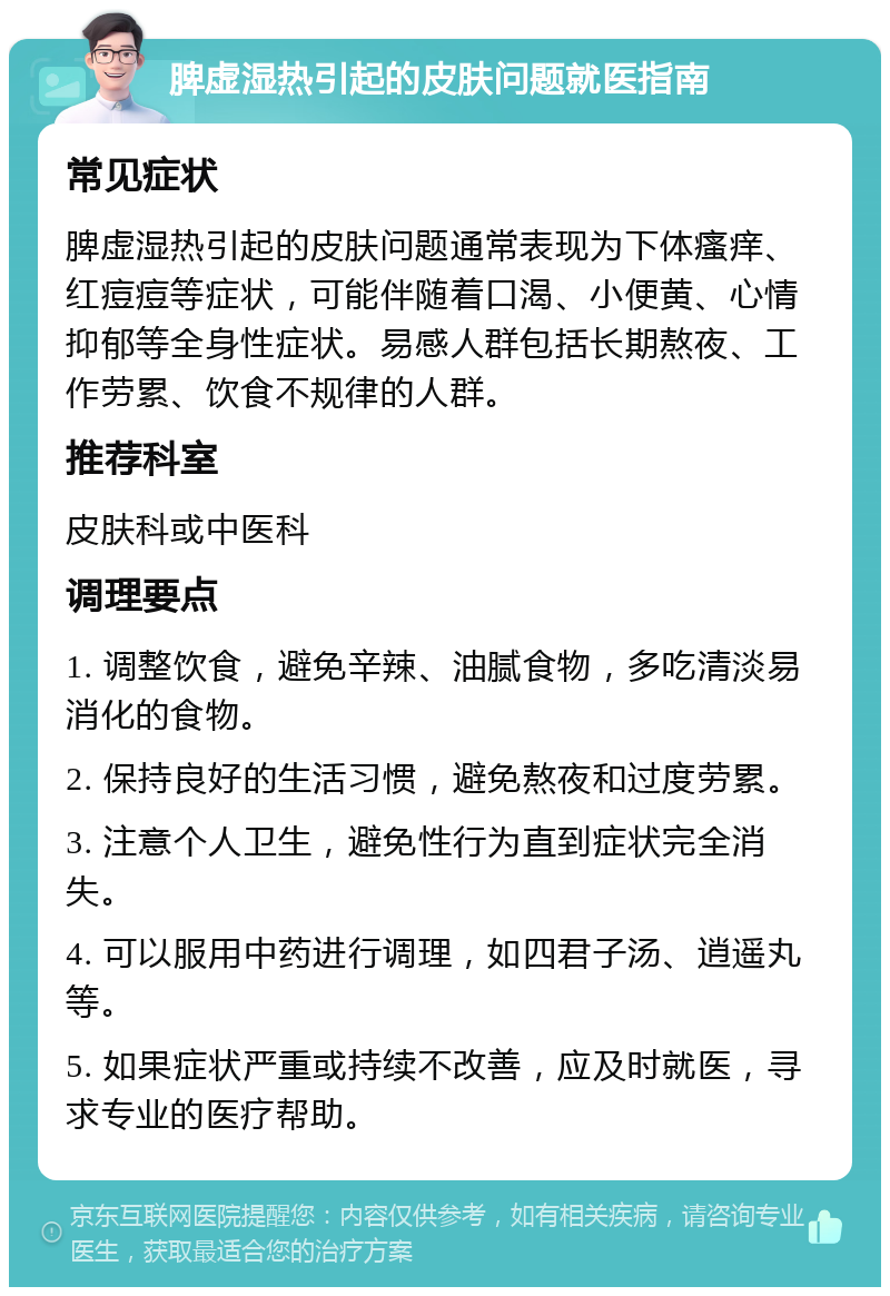 脾虚湿热引起的皮肤问题就医指南 常见症状 脾虚湿热引起的皮肤问题通常表现为下体瘙痒、红痘痘等症状，可能伴随着口渴、小便黄、心情抑郁等全身性症状。易感人群包括长期熬夜、工作劳累、饮食不规律的人群。 推荐科室 皮肤科或中医科 调理要点 1. 调整饮食，避免辛辣、油腻食物，多吃清淡易消化的食物。 2. 保持良好的生活习惯，避免熬夜和过度劳累。 3. 注意个人卫生，避免性行为直到症状完全消失。 4. 可以服用中药进行调理，如四君子汤、逍遥丸等。 5. 如果症状严重或持续不改善，应及时就医，寻求专业的医疗帮助。