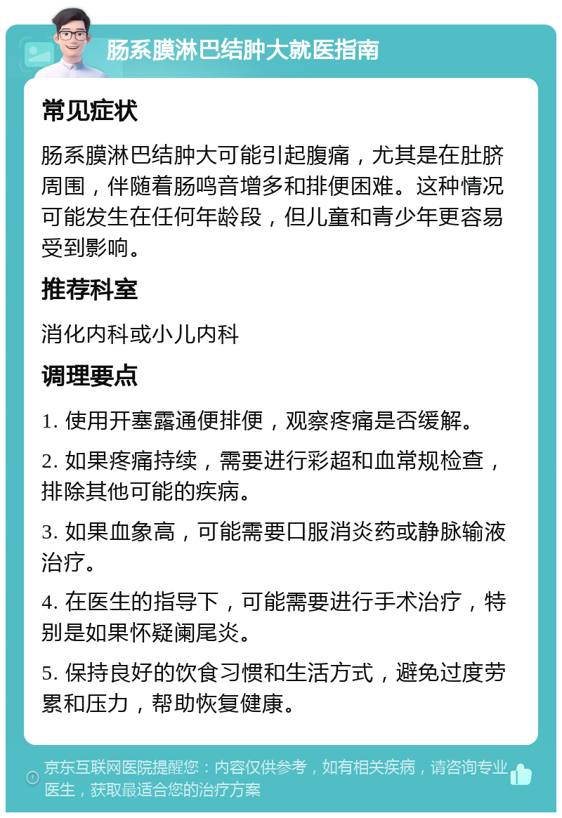 肠系膜淋巴结肿大就医指南 常见症状 肠系膜淋巴结肿大可能引起腹痛，尤其是在肚脐周围，伴随着肠鸣音增多和排便困难。这种情况可能发生在任何年龄段，但儿童和青少年更容易受到影响。 推荐科室 消化内科或小儿内科 调理要点 1. 使用开塞露通便排便，观察疼痛是否缓解。 2. 如果疼痛持续，需要进行彩超和血常规检查，排除其他可能的疾病。 3. 如果血象高，可能需要口服消炎药或静脉输液治疗。 4. 在医生的指导下，可能需要进行手术治疗，特别是如果怀疑阑尾炎。 5. 保持良好的饮食习惯和生活方式，避免过度劳累和压力，帮助恢复健康。