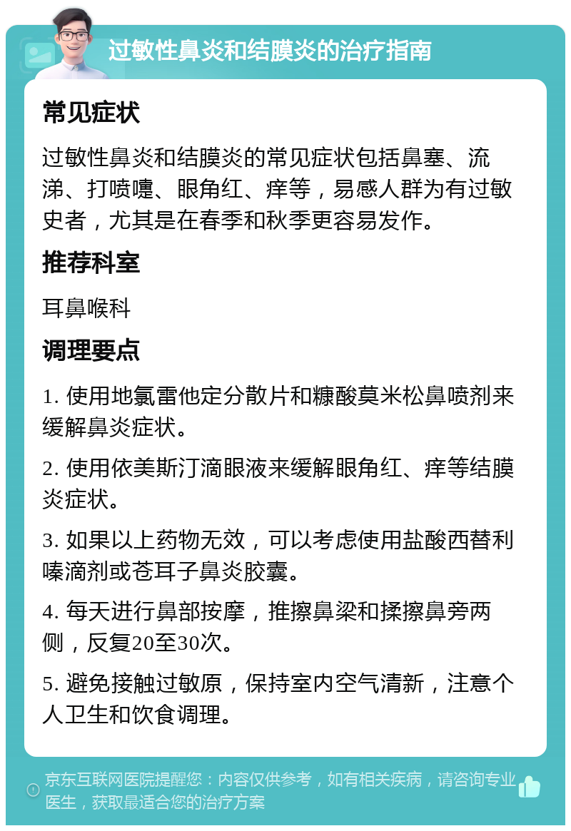 过敏性鼻炎和结膜炎的治疗指南 常见症状 过敏性鼻炎和结膜炎的常见症状包括鼻塞、流涕、打喷嚏、眼角红、痒等，易感人群为有过敏史者，尤其是在春季和秋季更容易发作。 推荐科室 耳鼻喉科 调理要点 1. 使用地氯雷他定分散片和糠酸莫米松鼻喷剂来缓解鼻炎症状。 2. 使用依美斯汀滴眼液来缓解眼角红、痒等结膜炎症状。 3. 如果以上药物无效，可以考虑使用盐酸西替利嗪滴剂或苍耳子鼻炎胶囊。 4. 每天进行鼻部按摩，推擦鼻梁和揉擦鼻旁两侧，反复20至30次。 5. 避免接触过敏原，保持室内空气清新，注意个人卫生和饮食调理。