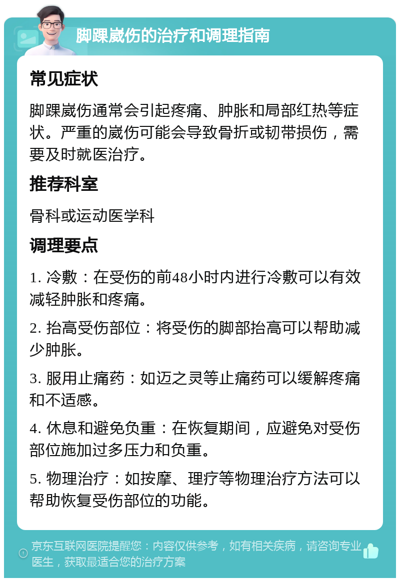 脚踝崴伤的治疗和调理指南 常见症状 脚踝崴伤通常会引起疼痛、肿胀和局部红热等症状。严重的崴伤可能会导致骨折或韧带损伤，需要及时就医治疗。 推荐科室 骨科或运动医学科 调理要点 1. 冷敷：在受伤的前48小时内进行冷敷可以有效减轻肿胀和疼痛。 2. 抬高受伤部位：将受伤的脚部抬高可以帮助减少肿胀。 3. 服用止痛药：如迈之灵等止痛药可以缓解疼痛和不适感。 4. 休息和避免负重：在恢复期间，应避免对受伤部位施加过多压力和负重。 5. 物理治疗：如按摩、理疗等物理治疗方法可以帮助恢复受伤部位的功能。