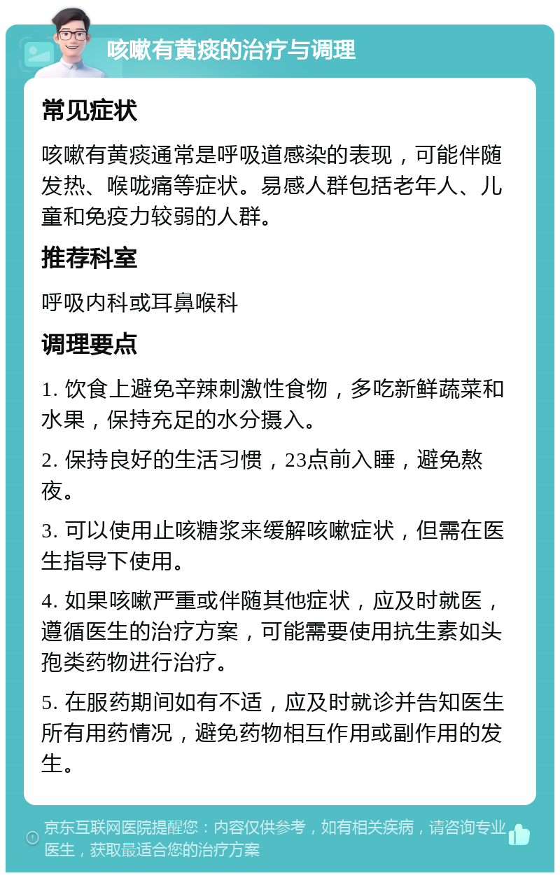 咳嗽有黄痰的治疗与调理 常见症状 咳嗽有黄痰通常是呼吸道感染的表现，可能伴随发热、喉咙痛等症状。易感人群包括老年人、儿童和免疫力较弱的人群。 推荐科室 呼吸内科或耳鼻喉科 调理要点 1. 饮食上避免辛辣刺激性食物，多吃新鲜蔬菜和水果，保持充足的水分摄入。 2. 保持良好的生活习惯，23点前入睡，避免熬夜。 3. 可以使用止咳糖浆来缓解咳嗽症状，但需在医生指导下使用。 4. 如果咳嗽严重或伴随其他症状，应及时就医，遵循医生的治疗方案，可能需要使用抗生素如头孢类药物进行治疗。 5. 在服药期间如有不适，应及时就诊并告知医生所有用药情况，避免药物相互作用或副作用的发生。