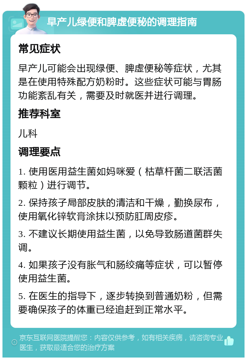 早产儿绿便和脾虚便秘的调理指南 常见症状 早产儿可能会出现绿便、脾虚便秘等症状，尤其是在使用特殊配方奶粉时。这些症状可能与胃肠功能紊乱有关，需要及时就医并进行调理。 推荐科室 儿科 调理要点 1. 使用医用益生菌如妈咪爱（枯草杆菌二联活菌颗粒）进行调节。 2. 保持孩子局部皮肤的清洁和干燥，勤换尿布，使用氧化锌软膏涂抹以预防肛周皮疹。 3. 不建议长期使用益生菌，以免导致肠道菌群失调。 4. 如果孩子没有胀气和肠绞痛等症状，可以暂停使用益生菌。 5. 在医生的指导下，逐步转换到普通奶粉，但需要确保孩子的体重已经追赶到正常水平。