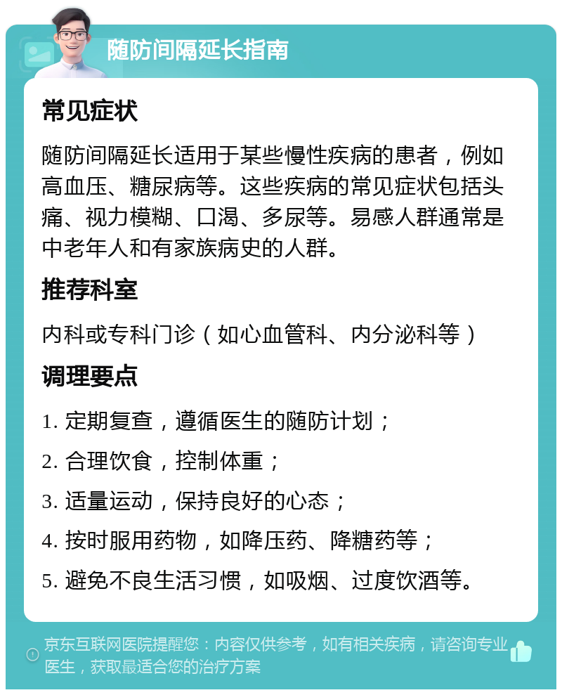 随防间隔延长指南 常见症状 随防间隔延长适用于某些慢性疾病的患者，例如高血压、糖尿病等。这些疾病的常见症状包括头痛、视力模糊、口渴、多尿等。易感人群通常是中老年人和有家族病史的人群。 推荐科室 内科或专科门诊（如心血管科、内分泌科等） 调理要点 1. 定期复查，遵循医生的随防计划； 2. 合理饮食，控制体重； 3. 适量运动，保持良好的心态； 4. 按时服用药物，如降压药、降糖药等； 5. 避免不良生活习惯，如吸烟、过度饮酒等。