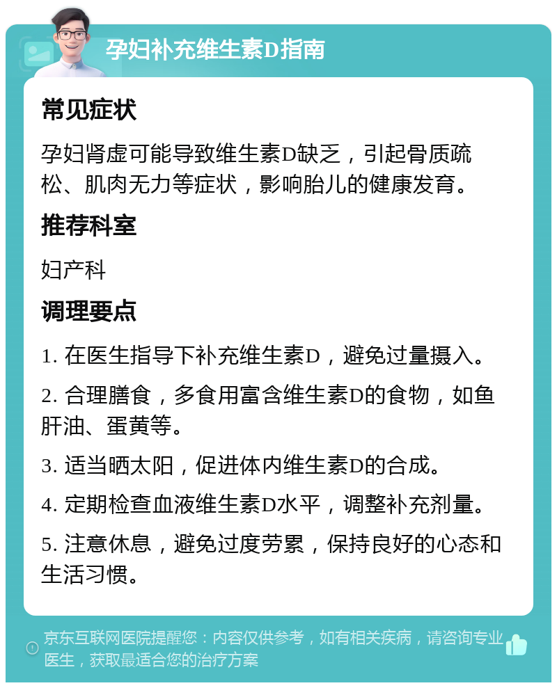 孕妇补充维生素D指南 常见症状 孕妇肾虚可能导致维生素D缺乏，引起骨质疏松、肌肉无力等症状，影响胎儿的健康发育。 推荐科室 妇产科 调理要点 1. 在医生指导下补充维生素D，避免过量摄入。 2. 合理膳食，多食用富含维生素D的食物，如鱼肝油、蛋黄等。 3. 适当晒太阳，促进体内维生素D的合成。 4. 定期检查血液维生素D水平，调整补充剂量。 5. 注意休息，避免过度劳累，保持良好的心态和生活习惯。