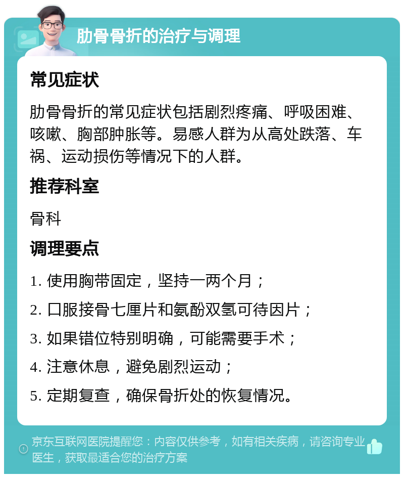 肋骨骨折的治疗与调理 常见症状 肋骨骨折的常见症状包括剧烈疼痛、呼吸困难、咳嗽、胸部肿胀等。易感人群为从高处跌落、车祸、运动损伤等情况下的人群。 推荐科室 骨科 调理要点 1. 使用胸带固定，坚持一两个月； 2. 口服接骨七厘片和氨酚双氢可待因片； 3. 如果错位特别明确，可能需要手术； 4. 注意休息，避免剧烈运动； 5. 定期复查，确保骨折处的恢复情况。