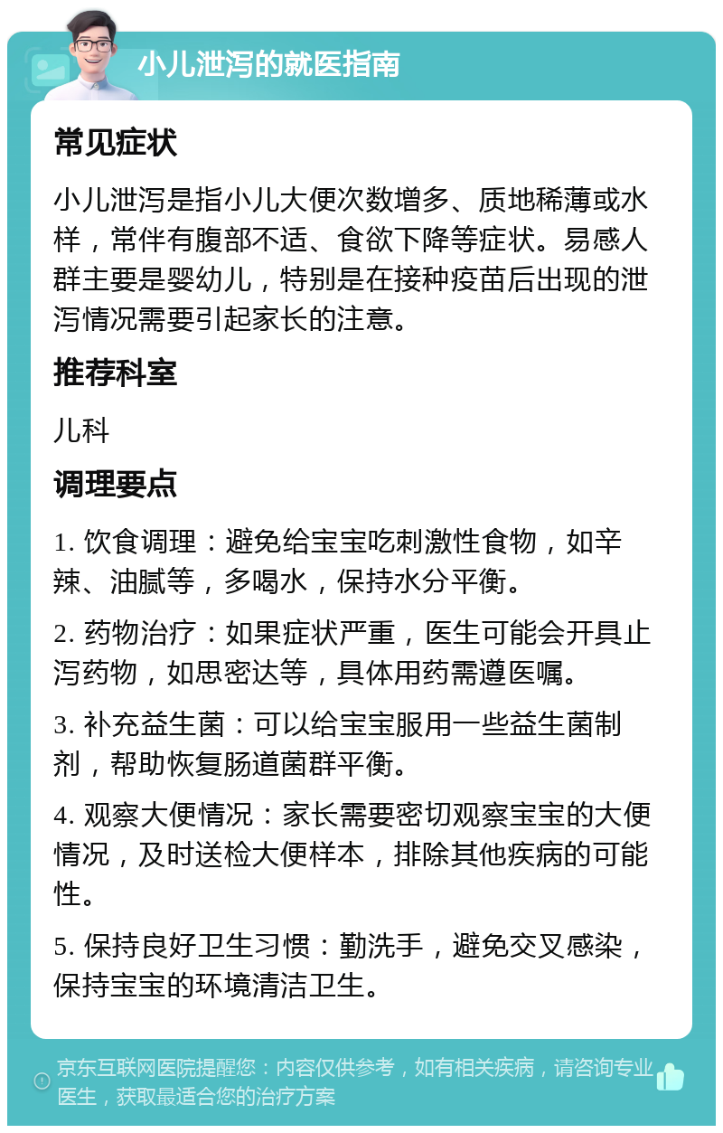 小儿泄泻的就医指南 常见症状 小儿泄泻是指小儿大便次数增多、质地稀薄或水样，常伴有腹部不适、食欲下降等症状。易感人群主要是婴幼儿，特别是在接种疫苗后出现的泄泻情况需要引起家长的注意。 推荐科室 儿科 调理要点 1. 饮食调理：避免给宝宝吃刺激性食物，如辛辣、油腻等，多喝水，保持水分平衡。 2. 药物治疗：如果症状严重，医生可能会开具止泻药物，如思密达等，具体用药需遵医嘱。 3. 补充益生菌：可以给宝宝服用一些益生菌制剂，帮助恢复肠道菌群平衡。 4. 观察大便情况：家长需要密切观察宝宝的大便情况，及时送检大便样本，排除其他疾病的可能性。 5. 保持良好卫生习惯：勤洗手，避免交叉感染，保持宝宝的环境清洁卫生。