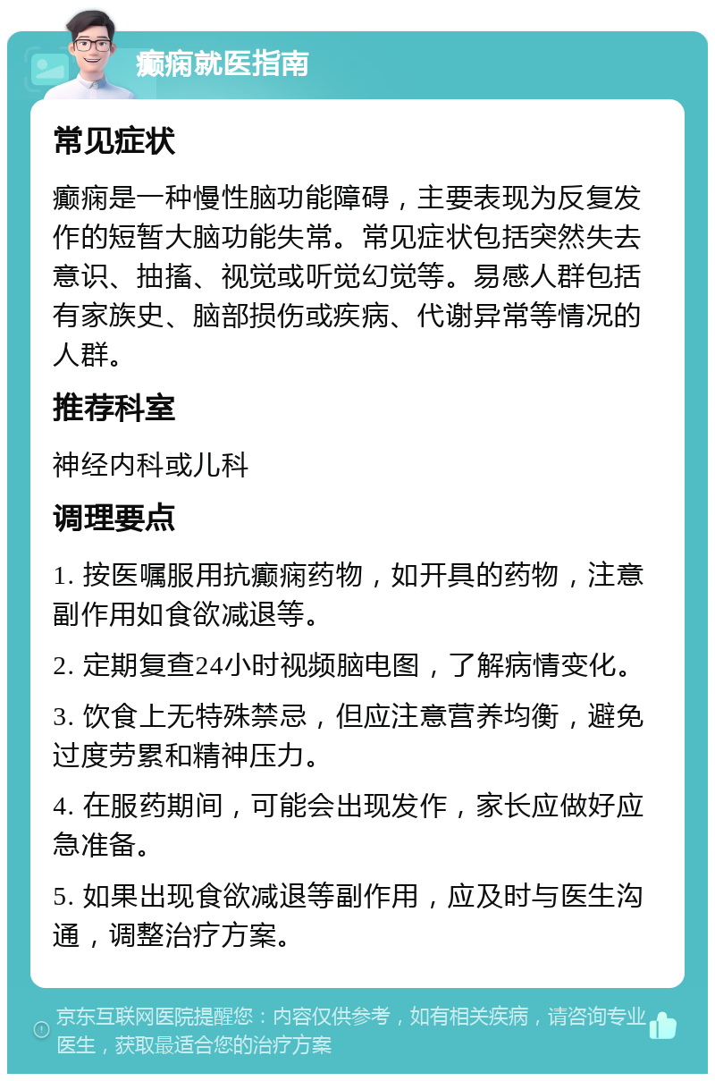 癫痫就医指南 常见症状 癫痫是一种慢性脑功能障碍，主要表现为反复发作的短暂大脑功能失常。常见症状包括突然失去意识、抽搐、视觉或听觉幻觉等。易感人群包括有家族史、脑部损伤或疾病、代谢异常等情况的人群。 推荐科室 神经内科或儿科 调理要点 1. 按医嘱服用抗癫痫药物，如开具的药物，注意副作用如食欲减退等。 2. 定期复查24小时视频脑电图，了解病情变化。 3. 饮食上无特殊禁忌，但应注意营养均衡，避免过度劳累和精神压力。 4. 在服药期间，可能会出现发作，家长应做好应急准备。 5. 如果出现食欲减退等副作用，应及时与医生沟通，调整治疗方案。