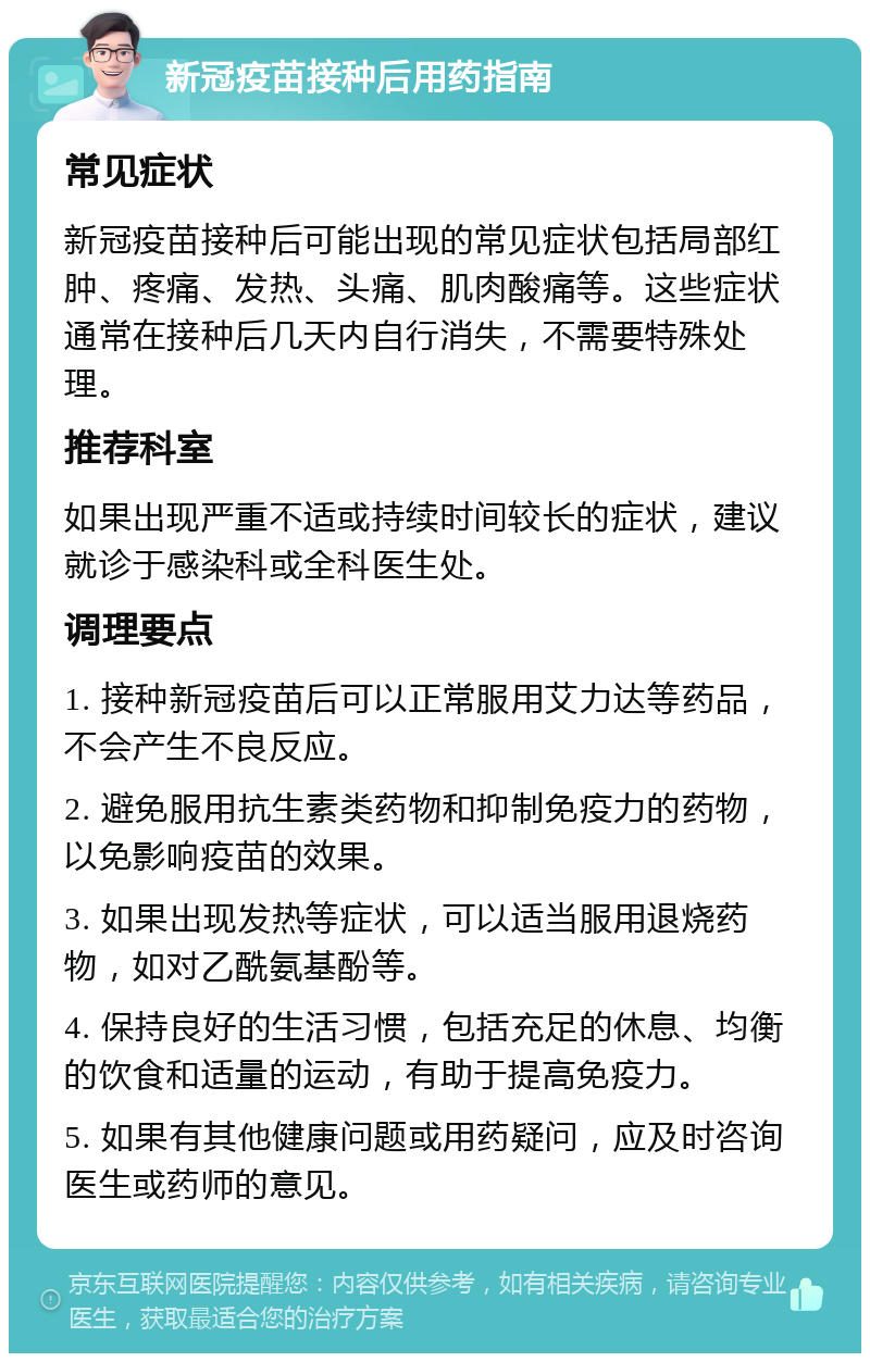 新冠疫苗接种后用药指南 常见症状 新冠疫苗接种后可能出现的常见症状包括局部红肿、疼痛、发热、头痛、肌肉酸痛等。这些症状通常在接种后几天内自行消失，不需要特殊处理。 推荐科室 如果出现严重不适或持续时间较长的症状，建议就诊于感染科或全科医生处。 调理要点 1. 接种新冠疫苗后可以正常服用艾力达等药品，不会产生不良反应。 2. 避免服用抗生素类药物和抑制免疫力的药物，以免影响疫苗的效果。 3. 如果出现发热等症状，可以适当服用退烧药物，如对乙酰氨基酚等。 4. 保持良好的生活习惯，包括充足的休息、均衡的饮食和适量的运动，有助于提高免疫力。 5. 如果有其他健康问题或用药疑问，应及时咨询医生或药师的意见。