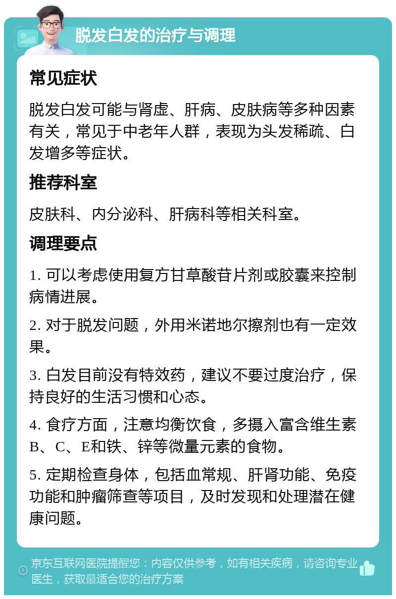 脱发白发的治疗与调理 常见症状 脱发白发可能与肾虚、肝病、皮肤病等多种因素有关，常见于中老年人群，表现为头发稀疏、白发增多等症状。 推荐科室 皮肤科、内分泌科、肝病科等相关科室。 调理要点 1. 可以考虑使用复方甘草酸苷片剂或胶囊来控制病情进展。 2. 对于脱发问题，外用米诺地尔擦剂也有一定效果。 3. 白发目前没有特效药，建议不要过度治疗，保持良好的生活习惯和心态。 4. 食疗方面，注意均衡饮食，多摄入富含维生素B、C、E和铁、锌等微量元素的食物。 5. 定期检查身体，包括血常规、肝肾功能、免疫功能和肿瘤筛查等项目，及时发现和处理潜在健康问题。