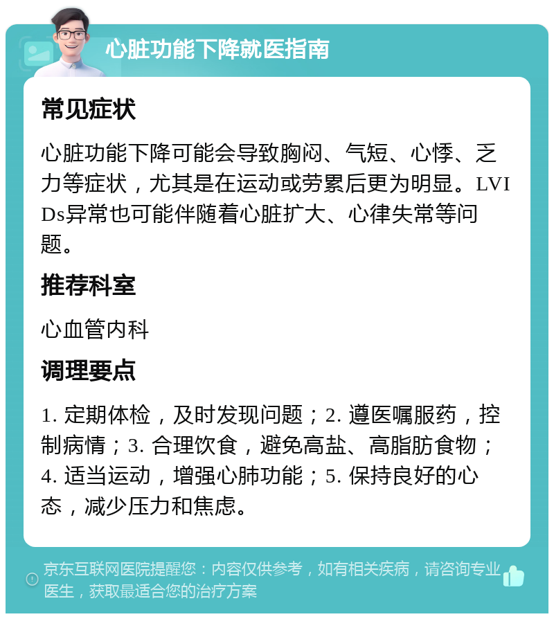 心脏功能下降就医指南 常见症状 心脏功能下降可能会导致胸闷、气短、心悸、乏力等症状，尤其是在运动或劳累后更为明显。LVIDs异常也可能伴随着心脏扩大、心律失常等问题。 推荐科室 心血管内科 调理要点 1. 定期体检，及时发现问题；2. 遵医嘱服药，控制病情；3. 合理饮食，避免高盐、高脂肪食物；4. 适当运动，增强心肺功能；5. 保持良好的心态，减少压力和焦虑。