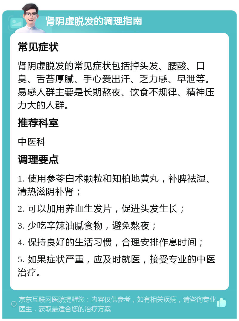 肾阴虚脱发的调理指南 常见症状 肾阴虚脱发的常见症状包括掉头发、腰酸、口臭、舌苔厚腻、手心爱出汗、乏力感、早泄等。易感人群主要是长期熬夜、饮食不规律、精神压力大的人群。 推荐科室 中医科 调理要点 1. 使用参苓白术颗粒和知柏地黄丸，补脾祛湿、清热滋阴补肾； 2. 可以加用养血生发片，促进头发生长； 3. 少吃辛辣油腻食物，避免熬夜； 4. 保持良好的生活习惯，合理安排作息时间； 5. 如果症状严重，应及时就医，接受专业的中医治疗。