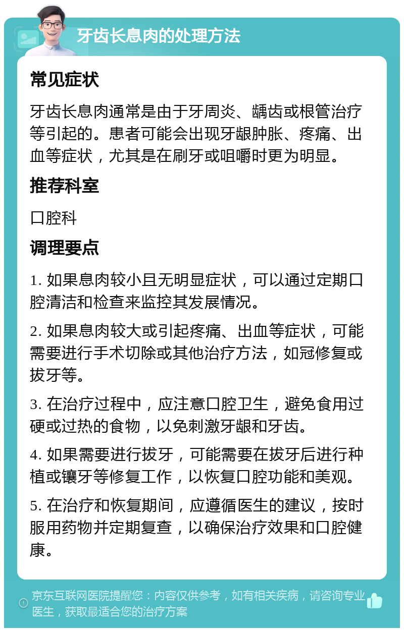 牙齿长息肉的处理方法 常见症状 牙齿长息肉通常是由于牙周炎、龋齿或根管治疗等引起的。患者可能会出现牙龈肿胀、疼痛、出血等症状，尤其是在刷牙或咀嚼时更为明显。 推荐科室 口腔科 调理要点 1. 如果息肉较小且无明显症状，可以通过定期口腔清洁和检查来监控其发展情况。 2. 如果息肉较大或引起疼痛、出血等症状，可能需要进行手术切除或其他治疗方法，如冠修复或拔牙等。 3. 在治疗过程中，应注意口腔卫生，避免食用过硬或过热的食物，以免刺激牙龈和牙齿。 4. 如果需要进行拔牙，可能需要在拔牙后进行种植或镶牙等修复工作，以恢复口腔功能和美观。 5. 在治疗和恢复期间，应遵循医生的建议，按时服用药物并定期复查，以确保治疗效果和口腔健康。