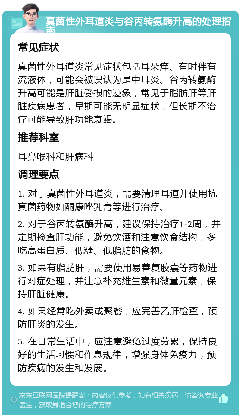 真菌性外耳道炎与谷丙转氨酶升高的处理指南 常见症状 真菌性外耳道炎常见症状包括耳朵痒、有时伴有流液体，可能会被误认为是中耳炎。谷丙转氨酶升高可能是肝脏受损的迹象，常见于脂肪肝等肝脏疾病患者，早期可能无明显症状，但长期不治疗可能导致肝功能衰竭。 推荐科室 耳鼻喉科和肝病科 调理要点 1. 对于真菌性外耳道炎，需要清理耳道并使用抗真菌药物如酮康唑乳膏等进行治疗。 2. 对于谷丙转氨酶升高，建议保持治疗1-2周，并定期检查肝功能，避免饮酒和注意饮食结构，多吃高蛋白质、低糖、低脂肪的食物。 3. 如果有脂肪肝，需要使用易善复胶囊等药物进行对症处理，并注意补充维生素和微量元素，保持肝脏健康。 4. 如果经常吃外卖或聚餐，应完善乙肝检查，预防肝炎的发生。 5. 在日常生活中，应注意避免过度劳累，保持良好的生活习惯和作息规律，增强身体免疫力，预防疾病的发生和发展。