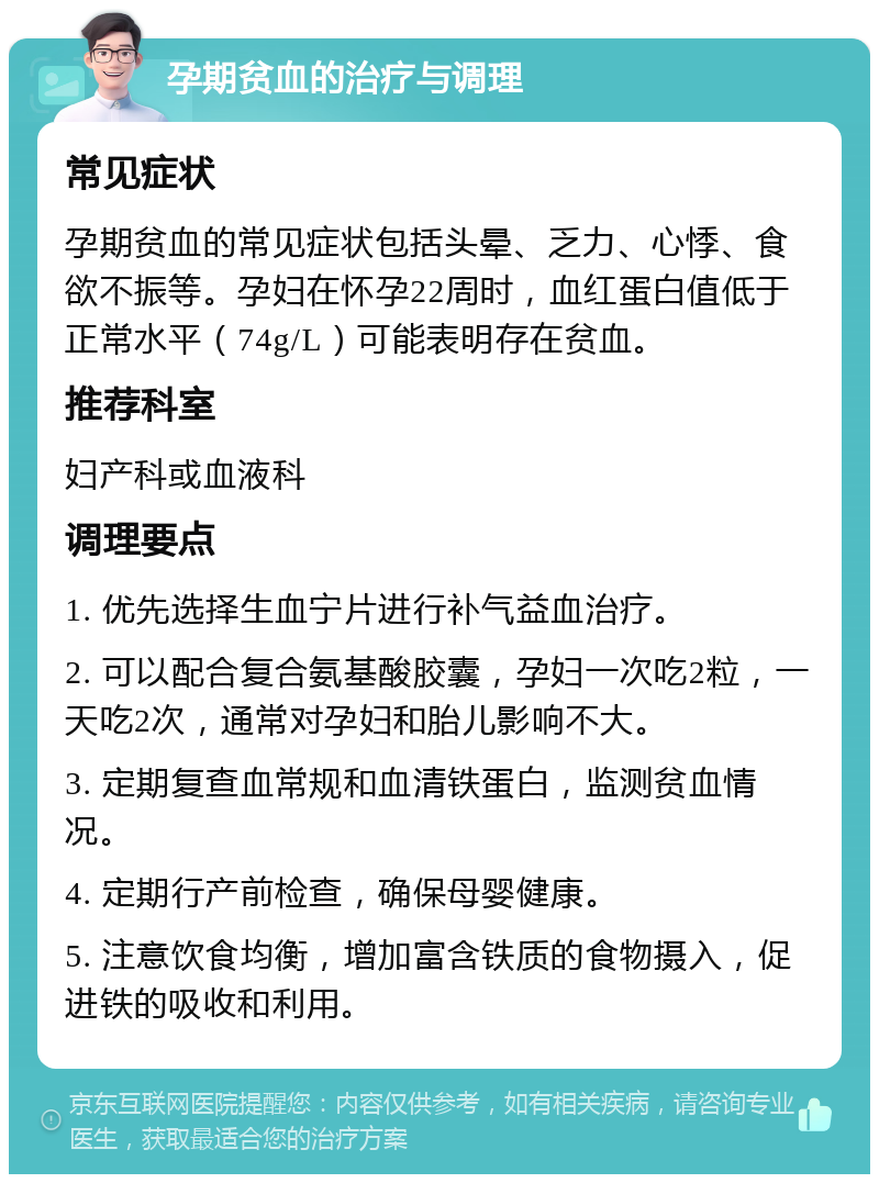 孕期贫血的治疗与调理 常见症状 孕期贫血的常见症状包括头晕、乏力、心悸、食欲不振等。孕妇在怀孕22周时，血红蛋白值低于正常水平（74g/L）可能表明存在贫血。 推荐科室 妇产科或血液科 调理要点 1. 优先选择生血宁片进行补气益血治疗。 2. 可以配合复合氨基酸胶囊，孕妇一次吃2粒，一天吃2次，通常对孕妇和胎儿影响不大。 3. 定期复查血常规和血清铁蛋白，监测贫血情况。 4. 定期行产前检查，确保母婴健康。 5. 注意饮食均衡，增加富含铁质的食物摄入，促进铁的吸收和利用。