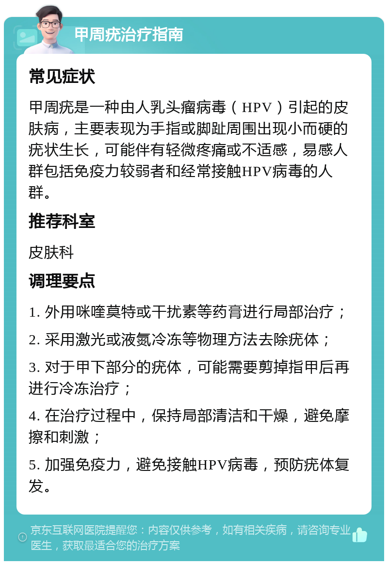 甲周疣治疗指南 常见症状 甲周疣是一种由人乳头瘤病毒（HPV）引起的皮肤病，主要表现为手指或脚趾周围出现小而硬的疣状生长，可能伴有轻微疼痛或不适感，易感人群包括免疫力较弱者和经常接触HPV病毒的人群。 推荐科室 皮肤科 调理要点 1. 外用咪喹莫特或干扰素等药膏进行局部治疗； 2. 采用激光或液氮冷冻等物理方法去除疣体； 3. 对于甲下部分的疣体，可能需要剪掉指甲后再进行冷冻治疗； 4. 在治疗过程中，保持局部清洁和干燥，避免摩擦和刺激； 5. 加强免疫力，避免接触HPV病毒，预防疣体复发。