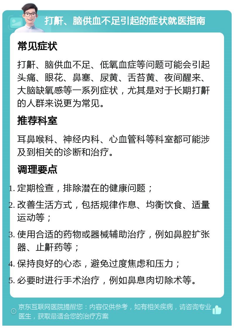 打鼾、脑供血不足引起的症状就医指南 常见症状 打鼾、脑供血不足、低氧血症等问题可能会引起头痛、眼花、鼻塞、尿黄、舌苔黄、夜间醒来、大脑缺氧感等一系列症状，尤其是对于长期打鼾的人群来说更为常见。 推荐科室 耳鼻喉科、神经内科、心血管科等科室都可能涉及到相关的诊断和治疗。 调理要点 定期检查，排除潜在的健康问题； 改善生活方式，包括规律作息、均衡饮食、适量运动等； 使用合适的药物或器械辅助治疗，例如鼻腔扩张器、止鼾药等； 保持良好的心态，避免过度焦虑和压力； 必要时进行手术治疗，例如鼻息肉切除术等。