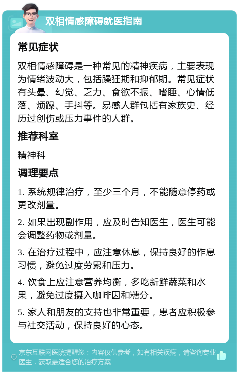 双相情感障碍就医指南 常见症状 双相情感障碍是一种常见的精神疾病，主要表现为情绪波动大，包括躁狂期和抑郁期。常见症状有头晕、幻觉、乏力、食欲不振、嗜睡、心情低落、烦躁、手抖等。易感人群包括有家族史、经历过创伤或压力事件的人群。 推荐科室 精神科 调理要点 1. 系统规律治疗，至少三个月，不能随意停药或更改剂量。 2. 如果出现副作用，应及时告知医生，医生可能会调整药物或剂量。 3. 在治疗过程中，应注意休息，保持良好的作息习惯，避免过度劳累和压力。 4. 饮食上应注意营养均衡，多吃新鲜蔬菜和水果，避免过度摄入咖啡因和糖分。 5. 家人和朋友的支持也非常重要，患者应积极参与社交活动，保持良好的心态。