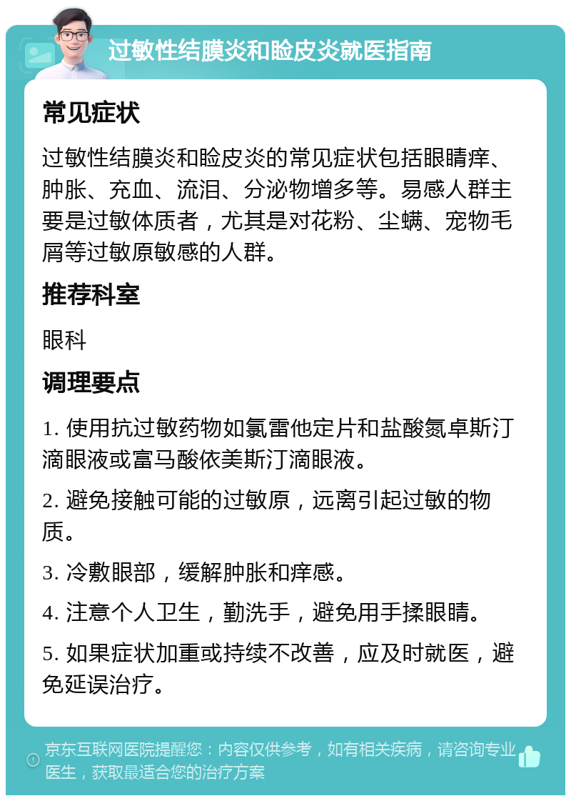 过敏性结膜炎和睑皮炎就医指南 常见症状 过敏性结膜炎和睑皮炎的常见症状包括眼睛痒、肿胀、充血、流泪、分泌物增多等。易感人群主要是过敏体质者，尤其是对花粉、尘螨、宠物毛屑等过敏原敏感的人群。 推荐科室 眼科 调理要点 1. 使用抗过敏药物如氯雷他定片和盐酸氮卓斯汀滴眼液或富马酸依美斯汀滴眼液。 2. 避免接触可能的过敏原，远离引起过敏的物质。 3. 冷敷眼部，缓解肿胀和痒感。 4. 注意个人卫生，勤洗手，避免用手揉眼睛。 5. 如果症状加重或持续不改善，应及时就医，避免延误治疗。