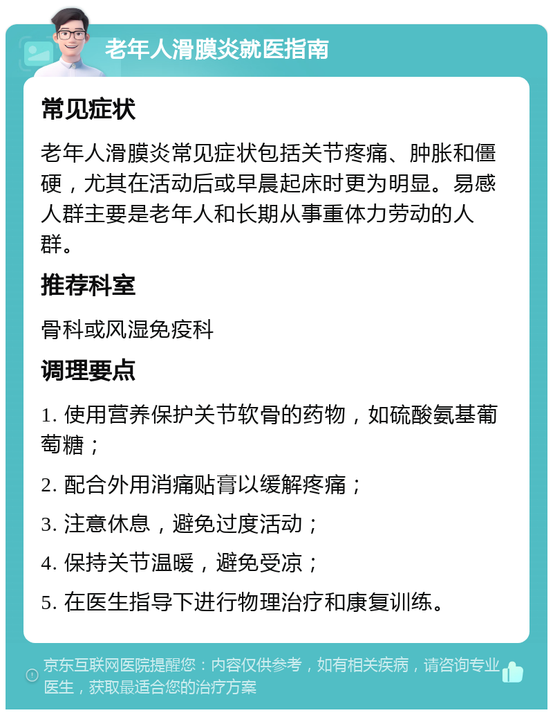 老年人滑膜炎就医指南 常见症状 老年人滑膜炎常见症状包括关节疼痛、肿胀和僵硬，尤其在活动后或早晨起床时更为明显。易感人群主要是老年人和长期从事重体力劳动的人群。 推荐科室 骨科或风湿免疫科 调理要点 1. 使用营养保护关节软骨的药物，如硫酸氨基葡萄糖； 2. 配合外用消痛贴膏以缓解疼痛； 3. 注意休息，避免过度活动； 4. 保持关节温暖，避免受凉； 5. 在医生指导下进行物理治疗和康复训练。