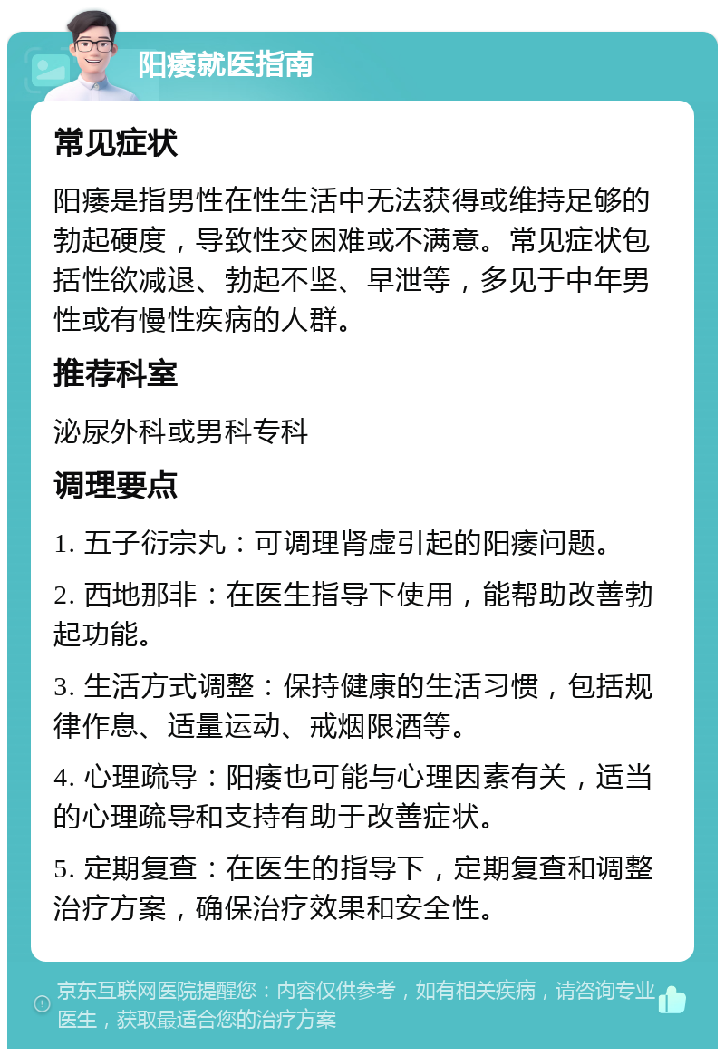 阳痿就医指南 常见症状 阳痿是指男性在性生活中无法获得或维持足够的勃起硬度，导致性交困难或不满意。常见症状包括性欲减退、勃起不坚、早泄等，多见于中年男性或有慢性疾病的人群。 推荐科室 泌尿外科或男科专科 调理要点 1. 五子衍宗丸：可调理肾虚引起的阳痿问题。 2. 西地那非：在医生指导下使用，能帮助改善勃起功能。 3. 生活方式调整：保持健康的生活习惯，包括规律作息、适量运动、戒烟限酒等。 4. 心理疏导：阳痿也可能与心理因素有关，适当的心理疏导和支持有助于改善症状。 5. 定期复查：在医生的指导下，定期复查和调整治疗方案，确保治疗效果和安全性。