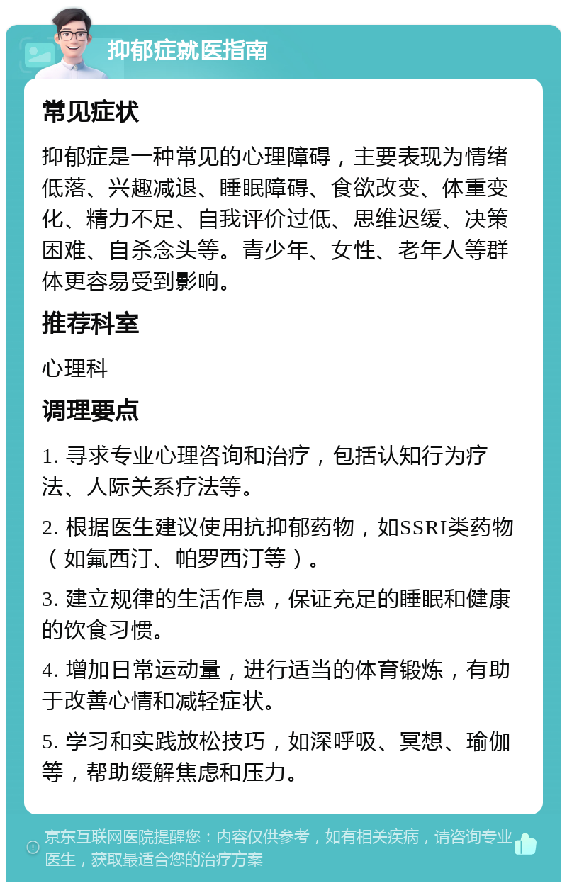 抑郁症就医指南 常见症状 抑郁症是一种常见的心理障碍，主要表现为情绪低落、兴趣减退、睡眠障碍、食欲改变、体重变化、精力不足、自我评价过低、思维迟缓、决策困难、自杀念头等。青少年、女性、老年人等群体更容易受到影响。 推荐科室 心理科 调理要点 1. 寻求专业心理咨询和治疗，包括认知行为疗法、人际关系疗法等。 2. 根据医生建议使用抗抑郁药物，如SSRI类药物（如氟西汀、帕罗西汀等）。 3. 建立规律的生活作息，保证充足的睡眠和健康的饮食习惯。 4. 增加日常运动量，进行适当的体育锻炼，有助于改善心情和减轻症状。 5. 学习和实践放松技巧，如深呼吸、冥想、瑜伽等，帮助缓解焦虑和压力。