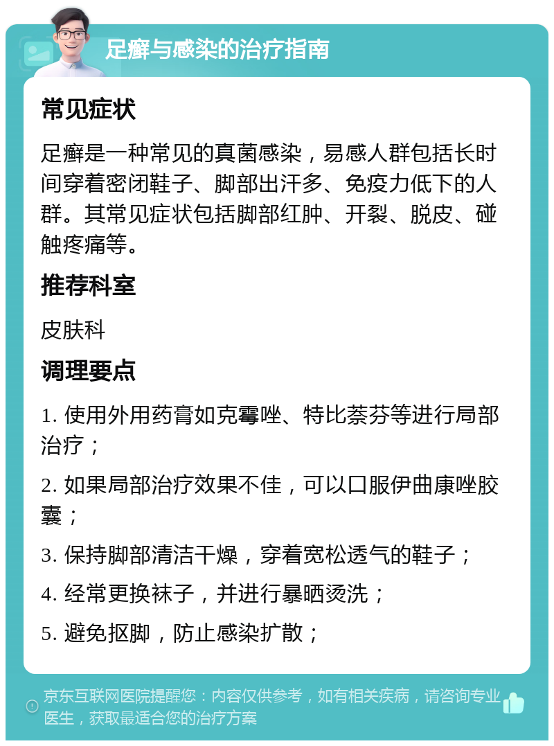 足癣与感染的治疗指南 常见症状 足癣是一种常见的真菌感染，易感人群包括长时间穿着密闭鞋子、脚部出汗多、免疫力低下的人群。其常见症状包括脚部红肿、开裂、脱皮、碰触疼痛等。 推荐科室 皮肤科 调理要点 1. 使用外用药膏如克霉唑、特比萘芬等进行局部治疗； 2. 如果局部治疗效果不佳，可以口服伊曲康唑胶囊； 3. 保持脚部清洁干燥，穿着宽松透气的鞋子； 4. 经常更换袜子，并进行暴晒烫洗； 5. 避免抠脚，防止感染扩散；