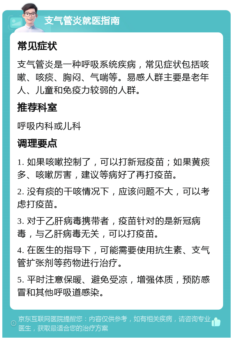 支气管炎就医指南 常见症状 支气管炎是一种呼吸系统疾病，常见症状包括咳嗽、咳痰、胸闷、气喘等。易感人群主要是老年人、儿童和免疫力较弱的人群。 推荐科室 呼吸内科或儿科 调理要点 1. 如果咳嗽控制了，可以打新冠疫苗；如果黄痰多、咳嗽厉害，建议等病好了再打疫苗。 2. 没有痰的干咳情况下，应该问题不大，可以考虑打疫苗。 3. 对于乙肝病毒携带者，疫苗针对的是新冠病毒，与乙肝病毒无关，可以打疫苗。 4. 在医生的指导下，可能需要使用抗生素、支气管扩张剂等药物进行治疗。 5. 平时注意保暖、避免受凉，增强体质，预防感冒和其他呼吸道感染。