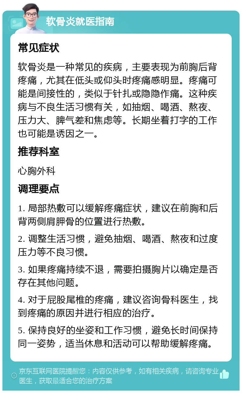 软骨炎就医指南 常见症状 软骨炎是一种常见的疾病，主要表现为前胸后背疼痛，尤其在低头或仰头时疼痛感明显。疼痛可能是间接性的，类似于针扎或隐隐作痛。这种疾病与不良生活习惯有关，如抽烟、喝酒、熬夜、压力大、脾气差和焦虑等。长期坐着打字的工作也可能是诱因之一。 推荐科室 心胸外科 调理要点 1. 局部热敷可以缓解疼痛症状，建议在前胸和后背两侧肩胛骨的位置进行热敷。 2. 调整生活习惯，避免抽烟、喝酒、熬夜和过度压力等不良习惯。 3. 如果疼痛持续不退，需要拍摄胸片以确定是否存在其他问题。 4. 对于屁股尾椎的疼痛，建议咨询骨科医生，找到疼痛的原因并进行相应的治疗。 5. 保持良好的坐姿和工作习惯，避免长时间保持同一姿势，适当休息和活动可以帮助缓解疼痛。