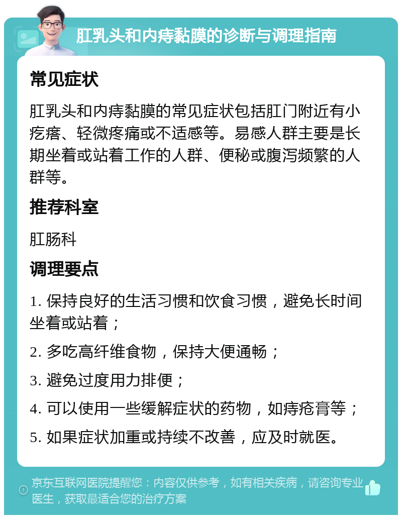 肛乳头和内痔黏膜的诊断与调理指南 常见症状 肛乳头和内痔黏膜的常见症状包括肛门附近有小疙瘩、轻微疼痛或不适感等。易感人群主要是长期坐着或站着工作的人群、便秘或腹泻频繁的人群等。 推荐科室 肛肠科 调理要点 1. 保持良好的生活习惯和饮食习惯，避免长时间坐着或站着； 2. 多吃高纤维食物，保持大便通畅； 3. 避免过度用力排便； 4. 可以使用一些缓解症状的药物，如痔疮膏等； 5. 如果症状加重或持续不改善，应及时就医。