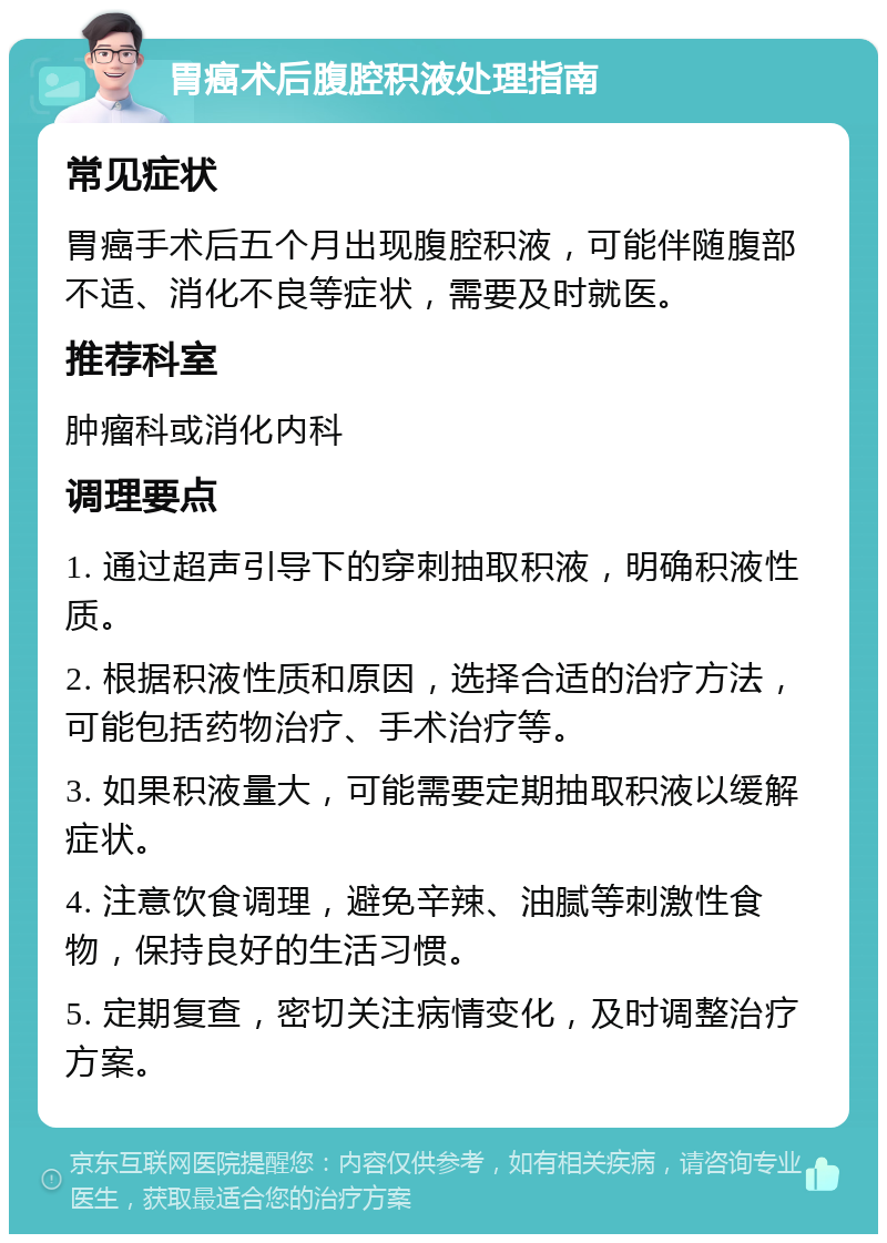 胃癌术后腹腔积液处理指南 常见症状 胃癌手术后五个月出现腹腔积液，可能伴随腹部不适、消化不良等症状，需要及时就医。 推荐科室 肿瘤科或消化内科 调理要点 1. 通过超声引导下的穿刺抽取积液，明确积液性质。 2. 根据积液性质和原因，选择合适的治疗方法，可能包括药物治疗、手术治疗等。 3. 如果积液量大，可能需要定期抽取积液以缓解症状。 4. 注意饮食调理，避免辛辣、油腻等刺激性食物，保持良好的生活习惯。 5. 定期复查，密切关注病情变化，及时调整治疗方案。