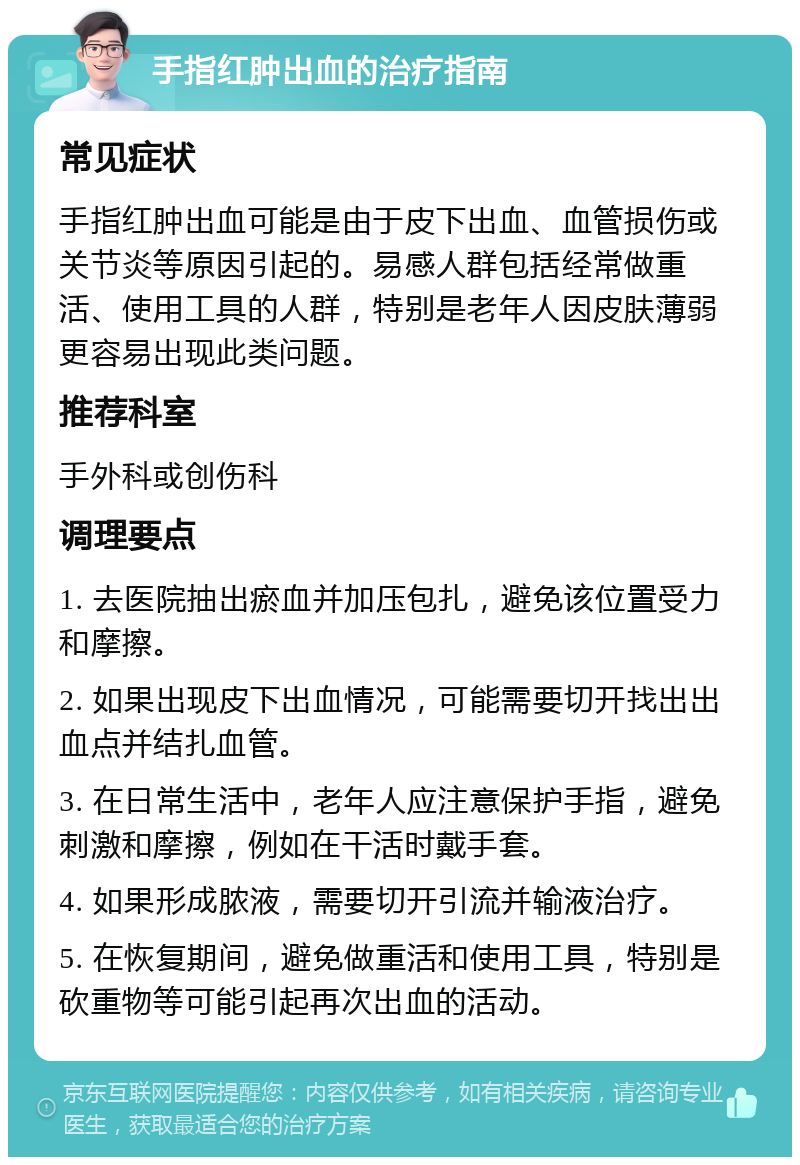 手指红肿出血的治疗指南 常见症状 手指红肿出血可能是由于皮下出血、血管损伤或关节炎等原因引起的。易感人群包括经常做重活、使用工具的人群，特别是老年人因皮肤薄弱更容易出现此类问题。 推荐科室 手外科或创伤科 调理要点 1. 去医院抽出瘀血并加压包扎，避免该位置受力和摩擦。 2. 如果出现皮下出血情况，可能需要切开找出出血点并结扎血管。 3. 在日常生活中，老年人应注意保护手指，避免刺激和摩擦，例如在干活时戴手套。 4. 如果形成脓液，需要切开引流并输液治疗。 5. 在恢复期间，避免做重活和使用工具，特别是砍重物等可能引起再次出血的活动。