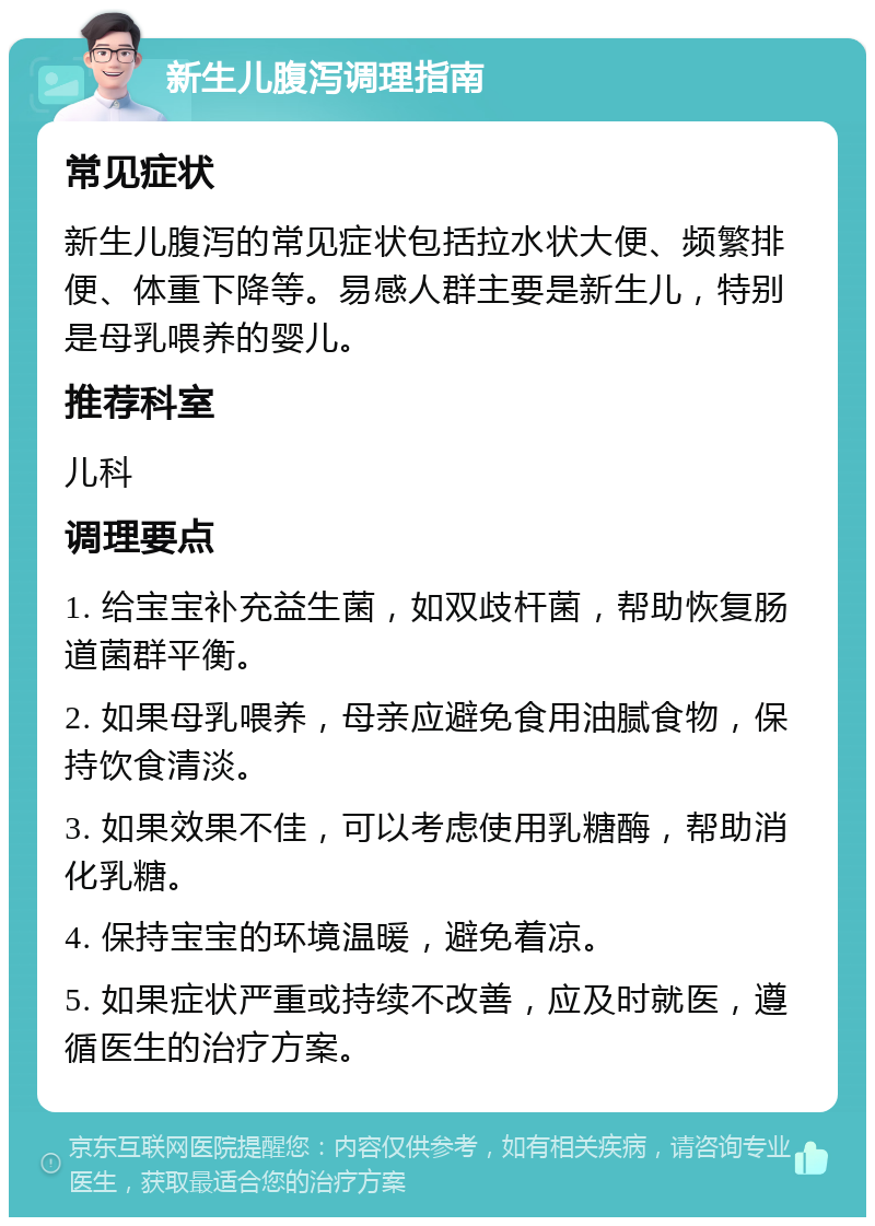 新生儿腹泻调理指南 常见症状 新生儿腹泻的常见症状包括拉水状大便、频繁排便、体重下降等。易感人群主要是新生儿，特别是母乳喂养的婴儿。 推荐科室 儿科 调理要点 1. 给宝宝补充益生菌，如双歧杆菌，帮助恢复肠道菌群平衡。 2. 如果母乳喂养，母亲应避免食用油腻食物，保持饮食清淡。 3. 如果效果不佳，可以考虑使用乳糖酶，帮助消化乳糖。 4. 保持宝宝的环境温暖，避免着凉。 5. 如果症状严重或持续不改善，应及时就医，遵循医生的治疗方案。