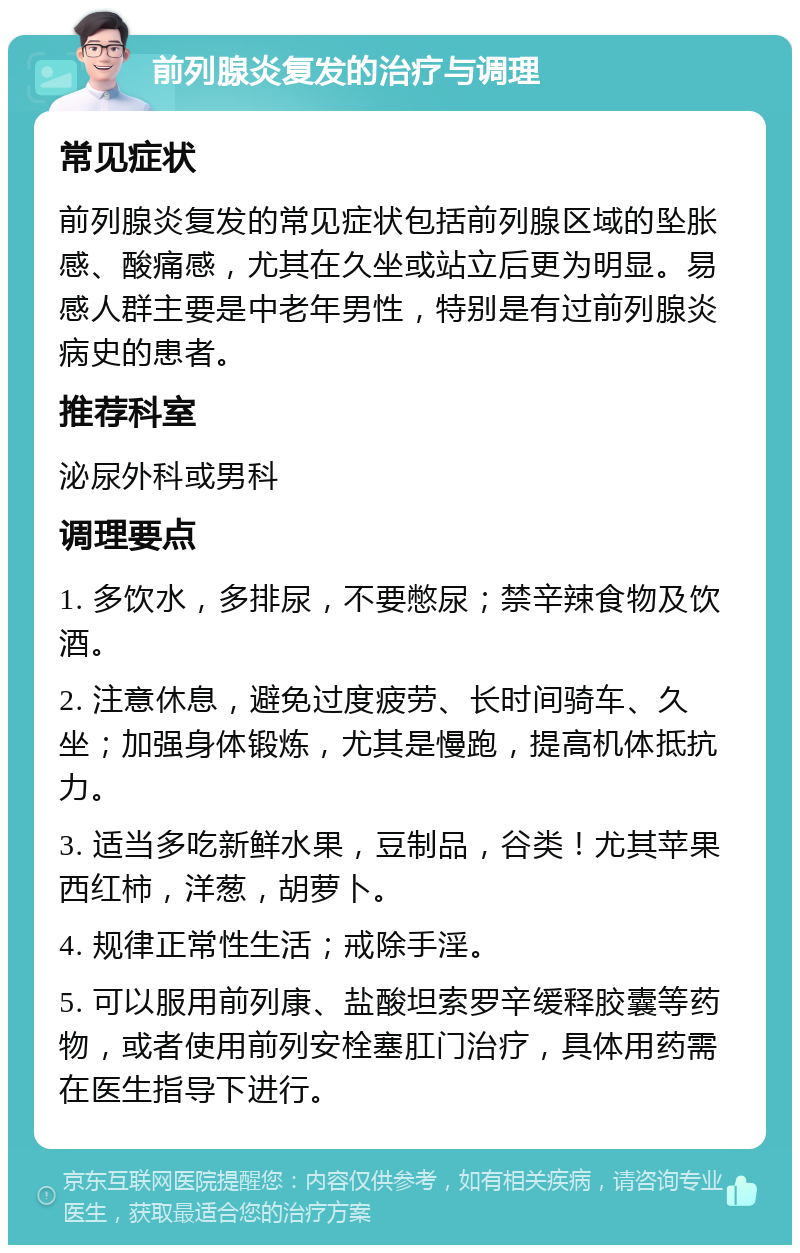 前列腺炎复发的治疗与调理 常见症状 前列腺炎复发的常见症状包括前列腺区域的坠胀感、酸痛感，尤其在久坐或站立后更为明显。易感人群主要是中老年男性，特别是有过前列腺炎病史的患者。 推荐科室 泌尿外科或男科 调理要点 1. 多饮水，多排尿，不要憋尿；禁辛辣食物及饮酒。 2. 注意休息，避免过度疲劳、长时间骑车、久坐；加强身体锻炼，尤其是慢跑，提高机体抵抗力。 3. 适当多吃新鲜水果，豆制品，谷类！尤其苹果西红柿，洋葱，胡萝卜。 4. 规律正常性生活；戒除手淫。 5. 可以服用前列康、盐酸坦索罗辛缓释胶囊等药物，或者使用前列安栓塞肛门治疗，具体用药需在医生指导下进行。