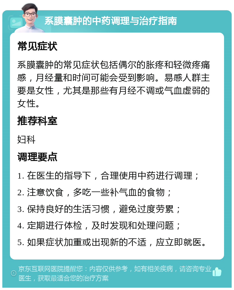 系膜囊肿的中药调理与治疗指南 常见症状 系膜囊肿的常见症状包括偶尔的胀疼和轻微疼痛感，月经量和时间可能会受到影响。易感人群主要是女性，尤其是那些有月经不调或气血虚弱的女性。 推荐科室 妇科 调理要点 1. 在医生的指导下，合理使用中药进行调理； 2. 注意饮食，多吃一些补气血的食物； 3. 保持良好的生活习惯，避免过度劳累； 4. 定期进行体检，及时发现和处理问题； 5. 如果症状加重或出现新的不适，应立即就医。