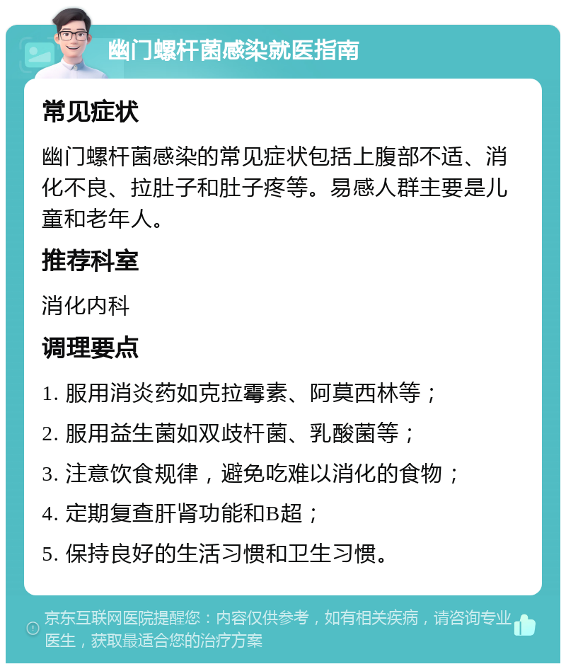 幽门螺杆菌感染就医指南 常见症状 幽门螺杆菌感染的常见症状包括上腹部不适、消化不良、拉肚子和肚子疼等。易感人群主要是儿童和老年人。 推荐科室 消化内科 调理要点 1. 服用消炎药如克拉霉素、阿莫西林等； 2. 服用益生菌如双歧杆菌、乳酸菌等； 3. 注意饮食规律，避免吃难以消化的食物； 4. 定期复查肝肾功能和B超； 5. 保持良好的生活习惯和卫生习惯。