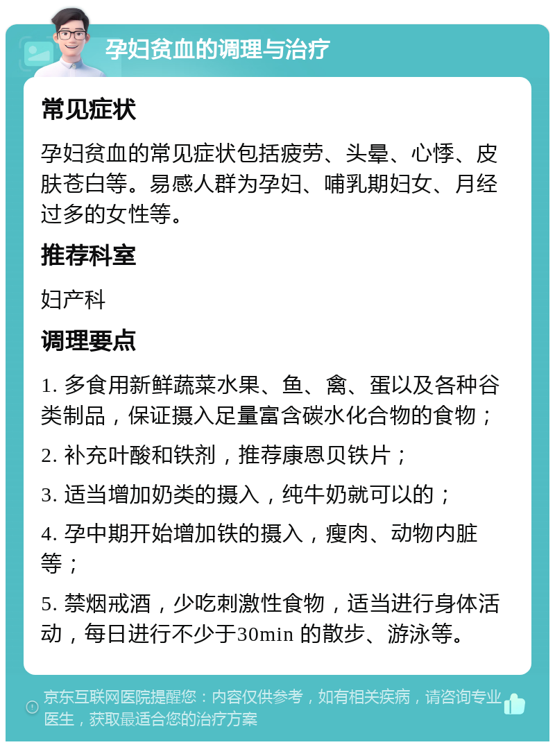 孕妇贫血的调理与治疗 常见症状 孕妇贫血的常见症状包括疲劳、头晕、心悸、皮肤苍白等。易感人群为孕妇、哺乳期妇女、月经过多的女性等。 推荐科室 妇产科 调理要点 1. 多食用新鲜蔬菜水果、鱼、禽、蛋以及各种谷类制品，保证摄入足量富含碳水化合物的食物； 2. 补充叶酸和铁剂，推荐康恩贝铁片； 3. 适当增加奶类的摄入，纯牛奶就可以的； 4. 孕中期开始增加铁的摄入，瘦肉、动物内脏等； 5. 禁烟戒酒，少吃刺激性食物，适当进行身体活动，每日进行不少于30min 的散步、游泳等。