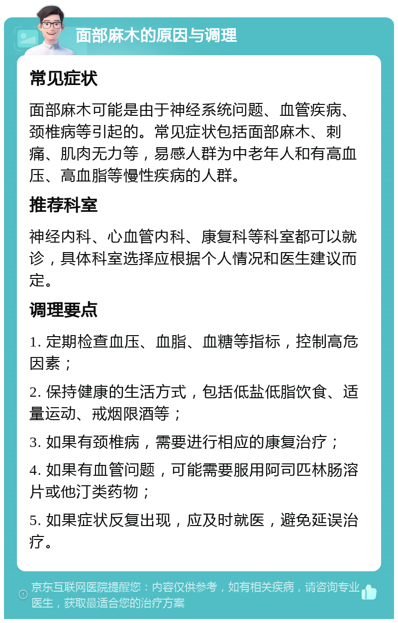 面部麻木的原因与调理 常见症状 面部麻木可能是由于神经系统问题、血管疾病、颈椎病等引起的。常见症状包括面部麻木、刺痛、肌肉无力等，易感人群为中老年人和有高血压、高血脂等慢性疾病的人群。 推荐科室 神经内科、心血管内科、康复科等科室都可以就诊，具体科室选择应根据个人情况和医生建议而定。 调理要点 1. 定期检查血压、血脂、血糖等指标，控制高危因素； 2. 保持健康的生活方式，包括低盐低脂饮食、适量运动、戒烟限酒等； 3. 如果有颈椎病，需要进行相应的康复治疗； 4. 如果有血管问题，可能需要服用阿司匹林肠溶片或他汀类药物； 5. 如果症状反复出现，应及时就医，避免延误治疗。