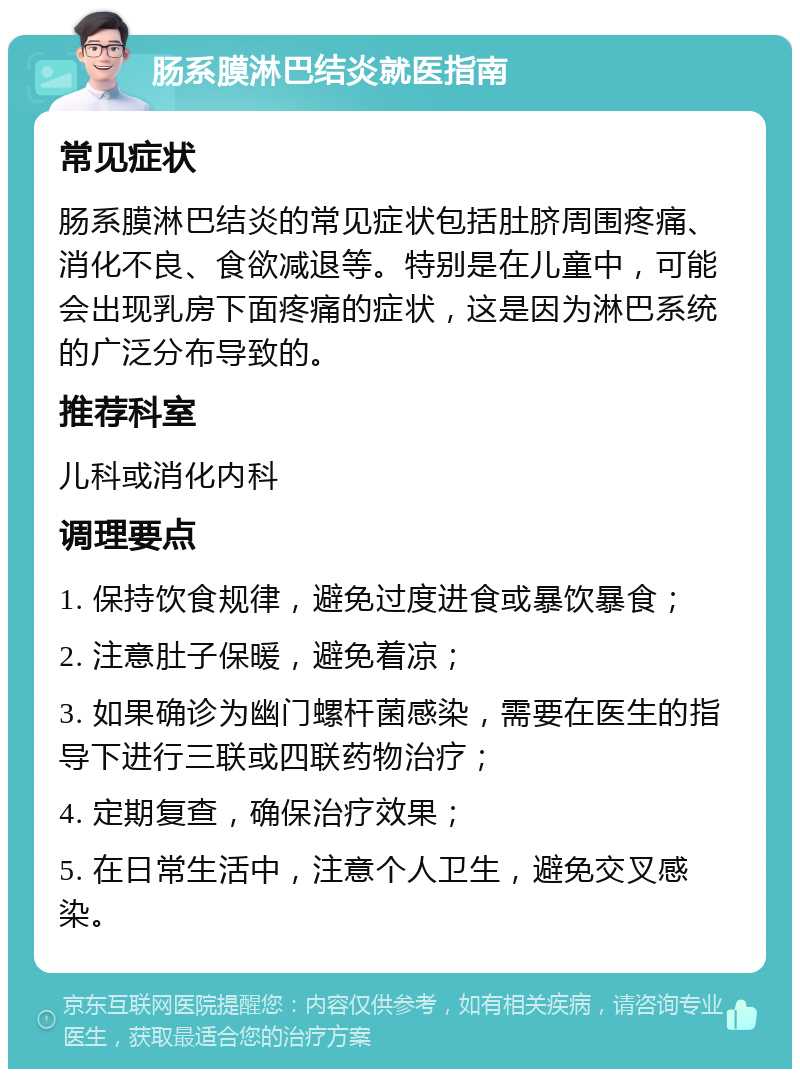 肠系膜淋巴结炎就医指南 常见症状 肠系膜淋巴结炎的常见症状包括肚脐周围疼痛、消化不良、食欲减退等。特别是在儿童中，可能会出现乳房下面疼痛的症状，这是因为淋巴系统的广泛分布导致的。 推荐科室 儿科或消化内科 调理要点 1. 保持饮食规律，避免过度进食或暴饮暴食； 2. 注意肚子保暖，避免着凉； 3. 如果确诊为幽门螺杆菌感染，需要在医生的指导下进行三联或四联药物治疗； 4. 定期复查，确保治疗效果； 5. 在日常生活中，注意个人卫生，避免交叉感染。