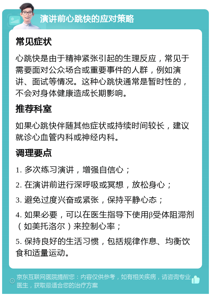 演讲前心跳快的应对策略 常见症状 心跳快是由于精神紧张引起的生理反应，常见于需要面对公众场合或重要事件的人群，例如演讲、面试等情况。这种心跳快通常是暂时性的，不会对身体健康造成长期影响。 推荐科室 如果心跳快伴随其他症状或持续时间较长，建议就诊心血管内科或神经内科。 调理要点 1. 多次练习演讲，增强自信心； 2. 在演讲前进行深呼吸或冥想，放松身心； 3. 避免过度兴奋或紧张，保持平静心态； 4. 如果必要，可以在医生指导下使用β受体阻滞剂（如美托洛尔）来控制心率； 5. 保持良好的生活习惯，包括规律作息、均衡饮食和适量运动。