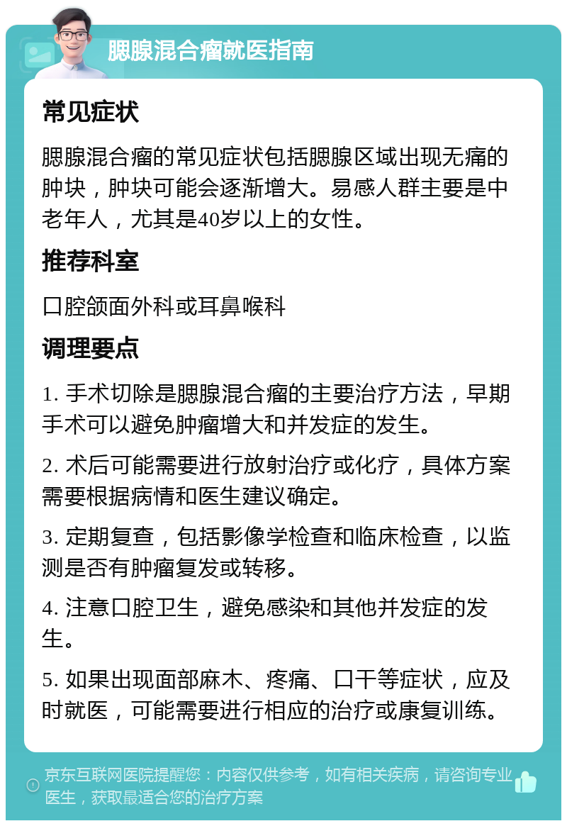 腮腺混合瘤就医指南 常见症状 腮腺混合瘤的常见症状包括腮腺区域出现无痛的肿块，肿块可能会逐渐增大。易感人群主要是中老年人，尤其是40岁以上的女性。 推荐科室 口腔颌面外科或耳鼻喉科 调理要点 1. 手术切除是腮腺混合瘤的主要治疗方法，早期手术可以避免肿瘤增大和并发症的发生。 2. 术后可能需要进行放射治疗或化疗，具体方案需要根据病情和医生建议确定。 3. 定期复查，包括影像学检查和临床检查，以监测是否有肿瘤复发或转移。 4. 注意口腔卫生，避免感染和其他并发症的发生。 5. 如果出现面部麻木、疼痛、口干等症状，应及时就医，可能需要进行相应的治疗或康复训练。