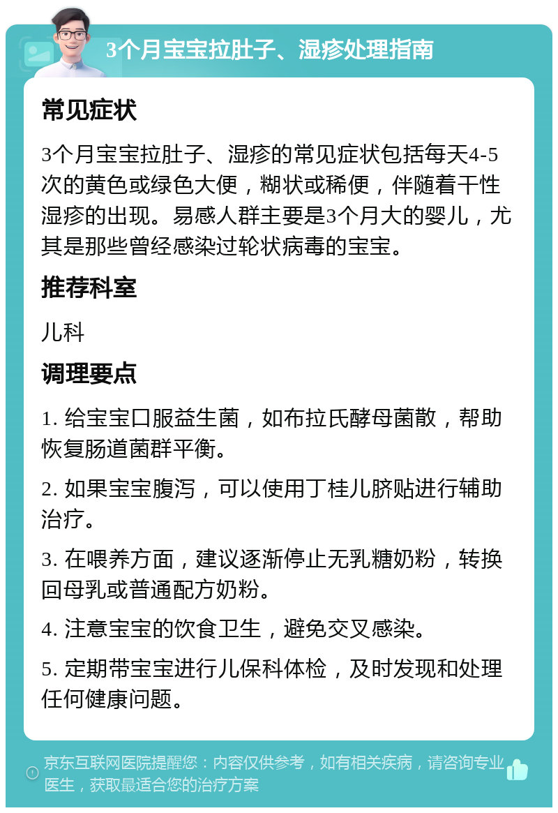 3个月宝宝拉肚子、湿疹处理指南 常见症状 3个月宝宝拉肚子、湿疹的常见症状包括每天4-5次的黄色或绿色大便，糊状或稀便，伴随着干性湿疹的出现。易感人群主要是3个月大的婴儿，尤其是那些曾经感染过轮状病毒的宝宝。 推荐科室 儿科 调理要点 1. 给宝宝口服益生菌，如布拉氏酵母菌散，帮助恢复肠道菌群平衡。 2. 如果宝宝腹泻，可以使用丁桂儿脐贴进行辅助治疗。 3. 在喂养方面，建议逐渐停止无乳糖奶粉，转换回母乳或普通配方奶粉。 4. 注意宝宝的饮食卫生，避免交叉感染。 5. 定期带宝宝进行儿保科体检，及时发现和处理任何健康问题。