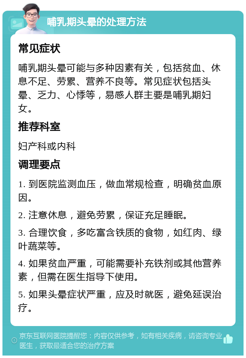 哺乳期头晕的处理方法 常见症状 哺乳期头晕可能与多种因素有关，包括贫血、休息不足、劳累、营养不良等。常见症状包括头晕、乏力、心悸等，易感人群主要是哺乳期妇女。 推荐科室 妇产科或内科 调理要点 1. 到医院监测血压，做血常规检查，明确贫血原因。 2. 注意休息，避免劳累，保证充足睡眠。 3. 合理饮食，多吃富含铁质的食物，如红肉、绿叶蔬菜等。 4. 如果贫血严重，可能需要补充铁剂或其他营养素，但需在医生指导下使用。 5. 如果头晕症状严重，应及时就医，避免延误治疗。