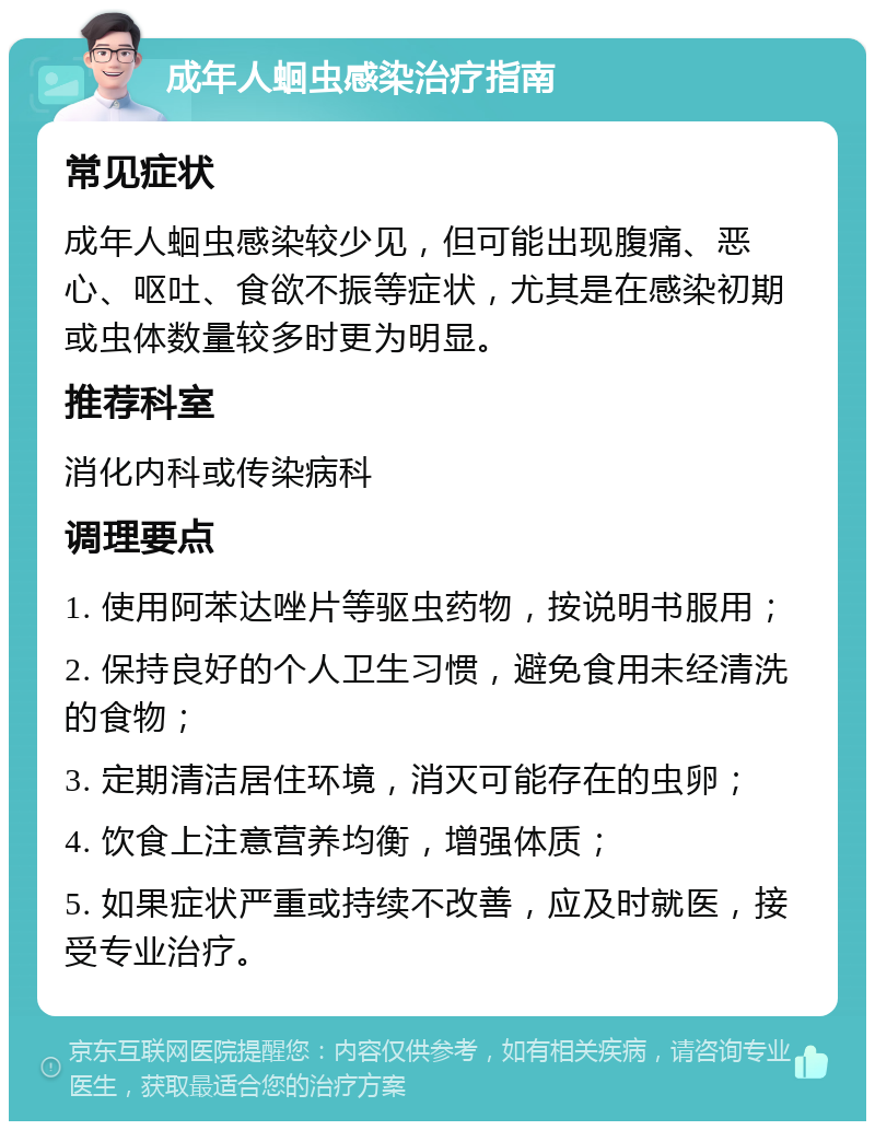 成年人蛔虫感染治疗指南 常见症状 成年人蛔虫感染较少见，但可能出现腹痛、恶心、呕吐、食欲不振等症状，尤其是在感染初期或虫体数量较多时更为明显。 推荐科室 消化内科或传染病科 调理要点 1. 使用阿苯达唑片等驱虫药物，按说明书服用； 2. 保持良好的个人卫生习惯，避免食用未经清洗的食物； 3. 定期清洁居住环境，消灭可能存在的虫卵； 4. 饮食上注意营养均衡，增强体质； 5. 如果症状严重或持续不改善，应及时就医，接受专业治疗。