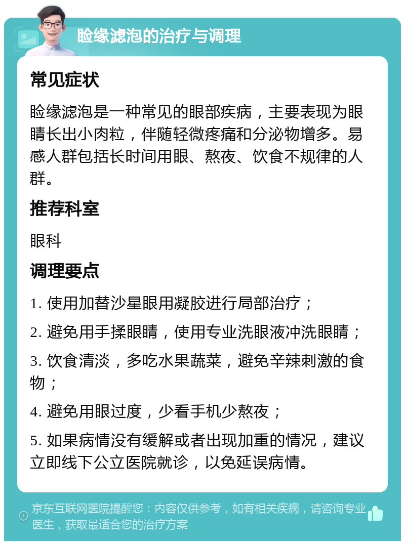 睑缘滤泡的治疗与调理 常见症状 睑缘滤泡是一种常见的眼部疾病，主要表现为眼睛长出小肉粒，伴随轻微疼痛和分泌物增多。易感人群包括长时间用眼、熬夜、饮食不规律的人群。 推荐科室 眼科 调理要点 1. 使用加替沙星眼用凝胶进行局部治疗； 2. 避免用手揉眼睛，使用专业洗眼液冲洗眼睛； 3. 饮食清淡，多吃水果蔬菜，避免辛辣刺激的食物； 4. 避免用眼过度，少看手机少熬夜； 5. 如果病情没有缓解或者出现加重的情况，建议立即线下公立医院就诊，以免延误病情。