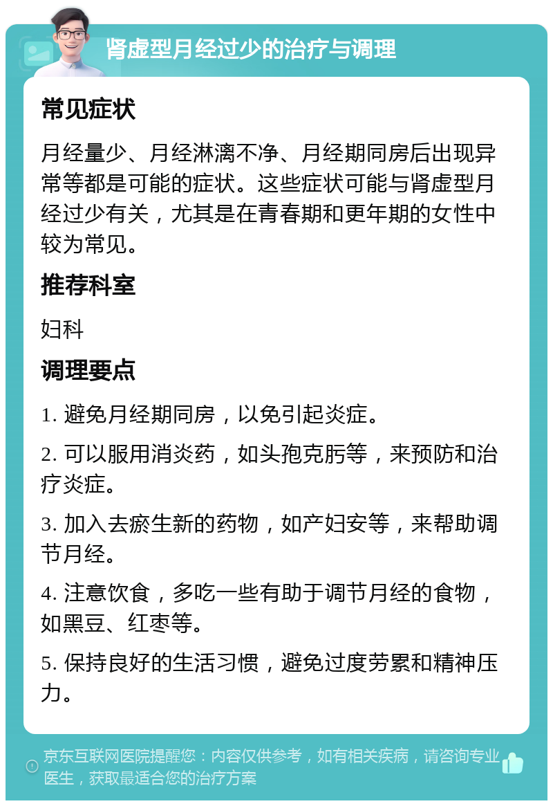 肾虚型月经过少的治疗与调理 常见症状 月经量少、月经淋漓不净、月经期同房后出现异常等都是可能的症状。这些症状可能与肾虚型月经过少有关，尤其是在青春期和更年期的女性中较为常见。 推荐科室 妇科 调理要点 1. 避免月经期同房，以免引起炎症。 2. 可以服用消炎药，如头孢克肟等，来预防和治疗炎症。 3. 加入去瘀生新的药物，如产妇安等，来帮助调节月经。 4. 注意饮食，多吃一些有助于调节月经的食物，如黑豆、红枣等。 5. 保持良好的生活习惯，避免过度劳累和精神压力。