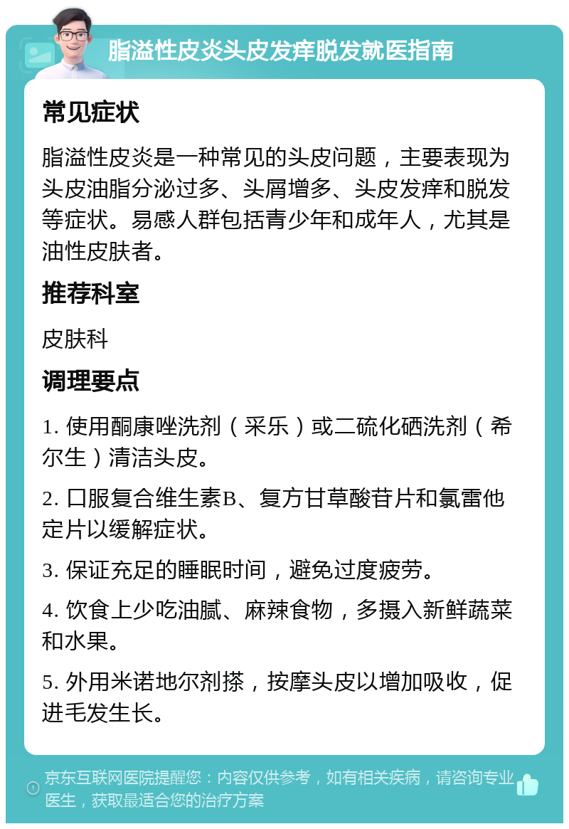 脂溢性皮炎头皮发痒脱发就医指南 常见症状 脂溢性皮炎是一种常见的头皮问题，主要表现为头皮油脂分泌过多、头屑增多、头皮发痒和脱发等症状。易感人群包括青少年和成年人，尤其是油性皮肤者。 推荐科室 皮肤科 调理要点 1. 使用酮康唑洗剂（采乐）或二硫化硒洗剂（希尔生）清洁头皮。 2. 口服复合维生素B、复方甘草酸苷片和氯雷他定片以缓解症状。 3. 保证充足的睡眠时间，避免过度疲劳。 4. 饮食上少吃油腻、麻辣食物，多摄入新鲜蔬菜和水果。 5. 外用米诺地尔剂搽，按摩头皮以增加吸收，促进毛发生长。