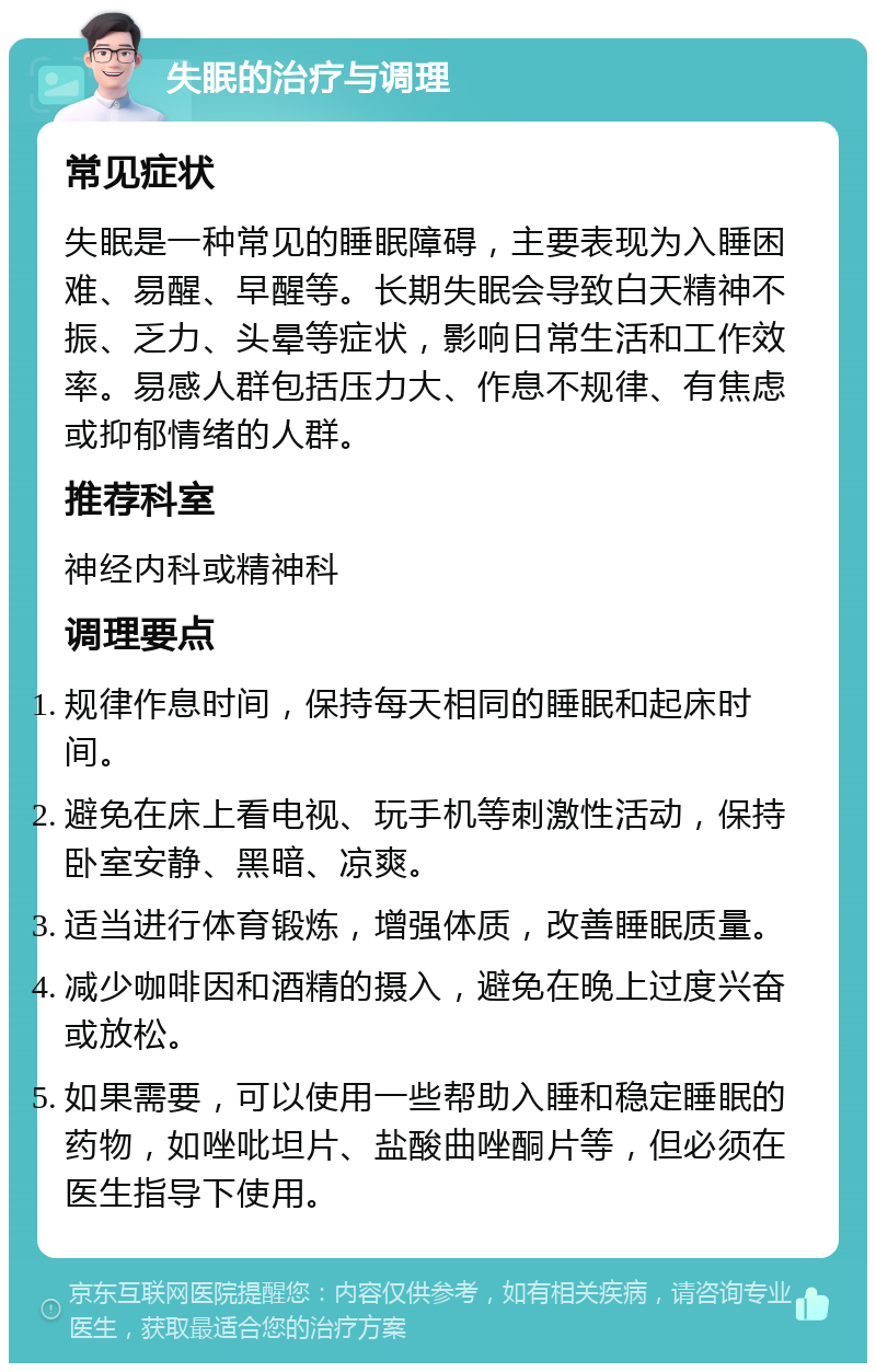 失眠的治疗与调理 常见症状 失眠是一种常见的睡眠障碍，主要表现为入睡困难、易醒、早醒等。长期失眠会导致白天精神不振、乏力、头晕等症状，影响日常生活和工作效率。易感人群包括压力大、作息不规律、有焦虑或抑郁情绪的人群。 推荐科室 神经内科或精神科 调理要点 规律作息时间，保持每天相同的睡眠和起床时间。 避免在床上看电视、玩手机等刺激性活动，保持卧室安静、黑暗、凉爽。 适当进行体育锻炼，增强体质，改善睡眠质量。 减少咖啡因和酒精的摄入，避免在晚上过度兴奋或放松。 如果需要，可以使用一些帮助入睡和稳定睡眠的药物，如唑吡坦片、盐酸曲唑酮片等，但必须在医生指导下使用。