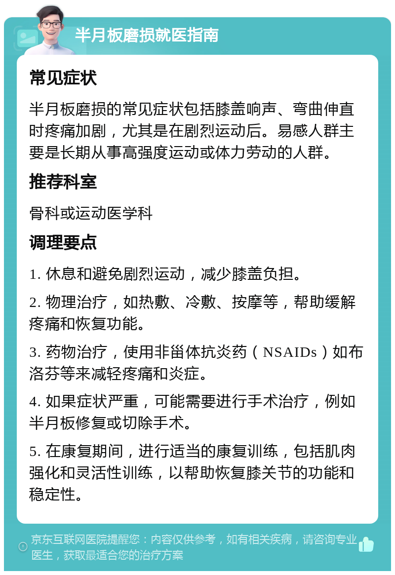 半月板磨损就医指南 常见症状 半月板磨损的常见症状包括膝盖响声、弯曲伸直时疼痛加剧，尤其是在剧烈运动后。易感人群主要是长期从事高强度运动或体力劳动的人群。 推荐科室 骨科或运动医学科 调理要点 1. 休息和避免剧烈运动，减少膝盖负担。 2. 物理治疗，如热敷、冷敷、按摩等，帮助缓解疼痛和恢复功能。 3. 药物治疗，使用非甾体抗炎药（NSAIDs）如布洛芬等来减轻疼痛和炎症。 4. 如果症状严重，可能需要进行手术治疗，例如半月板修复或切除手术。 5. 在康复期间，进行适当的康复训练，包括肌肉强化和灵活性训练，以帮助恢复膝关节的功能和稳定性。